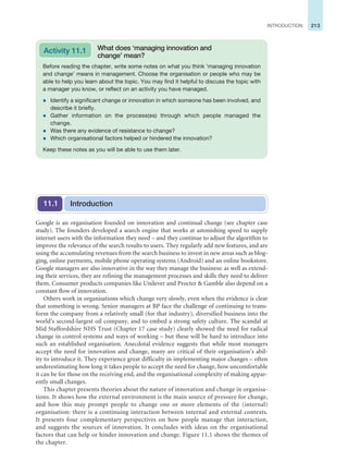 213
INTRODUCTION
Google is an organisation founded on innovation and continual change (see chapter case
study). The founders developed a search engine that works at astonishing speed to supply
internet users with the information they need – and they continue to adjust the algorithm to
improve the relevance of the search results to users. They regularly add new features, and are
using the accumulating revenues from the search business to invest in new areas such as blog-
ging, online payments, mobile phone operating systems (Android) and an online bookstore.
Google managers are also innovative in the way they manage the business: as well as extend-
ing their services, they are refining the management processes and skills they need to deliver
them. Consumer products companies like Unilever and Procter  Gamble also depend on a
constant flow of innovation.
Others work in organisations which change very slowly, even when the evidence is clear
that something is wrong. Senior managers at BP face the challenge of continuing to trans-
form the company from a relatively small (for that industry), diversified business into the
world’s second-largest oil company, and to embed a strong safety culture. The scandal at
Mid Staffordshire NHS Trust (Chapter 17 case study) clearly showed the need for radical
change in control systems and ways of working – but these will be hard to introduce into
such an established organisation. Anecdotal evidence suggests that while most managers
accept the need for innovation and change, many are critical of their organisation’s abil-
ity to introduce it. They experience great difficulty in implementing major changes – often
underestimating how long it takes people to accept the need for change, how uncomfortable
it can be for those on the receiving end, and the organisational complexity of making appar-
ently small changes.
This chapter presents theories about the nature of innovation and change in organisa-
tions. It shows how the external environment is the main source of pressure for change,
and how this may prompt people to change one or more elements of the (internal)
organisation: there is a continuing interaction between internal and external contexts.
It presents four complementary perspectives on how people manage that interaction,
and suggests the sources of innovation. It concludes with ideas on the organisational
factors that can help or hinder innovation and change. Figure 11.1 shows the themes of
the chapter.
Introduction
11.1
Before reading the chapter, write some notes on what you think ‘managing innovation
and change’ means in management. Choose the organisation or people who may be
able to help you learn about the topic. You may find it helpful to discuss the topic with
a manager you know, or reflect on an activity you have managed.
z Identify a significant change or innovation in which someone has been involved, and
describe it briefly.
z Gather information on the process(es) through which people managed the
change.
z Was there any evidence of resistance to change?
z Which organisational factors helped or hindered the innovation?
Keep these notes as you will be able to use them later.
Activity 11.1 What does ‘managing innovation and
change’ mean?
 