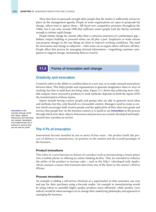 216 CHAPTER 11 MANAGING INNOVATION AND CHANGE
They then have to persuade enough other people that the matter is sufficiently serious to
place on the management agenda. People in some organisations are open to proposals for
change, others tend to ignore them – BP faced new competitive pressures throughout the
1980s, but it was only around 1990 that sufficient senior people took the threats seriously
enough to initiate rapid change.
People initiate change for reasons other than a conscious awareness of a performance gap –
fashion, empire building or personal whim can all play a part. Employees or trade unions
can propose changes in the way things are done to improve working conditions. The need
for innovation and change is subjective – what some see as urgent others will leave till later.
People affect that process by managing external information – magnifying customer com-
plaints to support change, minimising them to avoid it.
Innovation is the
process through which
new ideas, objects,
behaviours and practices
are created, developed
and implemented into a
product or service that
can be sold for profit.
Forms of innovation and change
11.3
Creativity and innovation
Creativity refers to the ability to combine ideas in a new way, or to make unusual associations
between ideas. This helps people and organisations to generate imaginative ideas or ways of
working: but that in itself does not bring value. Figure 11.1 shows that achieving more valu-
able outputs (more innovative products or work methods) depends on both the inputs AND
the transformation of those inputs.
Inputs include having creative people and groups who are able to generate novel ideas
and methods, but they only flourish in a favourable context. Managers need to create a con-
text which encourages both creative people and the application of their ideas into goods and
services that people buy. In the business context, it is useful to see innovation as the process
through which new ideas, objects, behaviours and practices are created, developed and imple-
mented into a product or service.
The 4 Ps of innovation
Innovations become manifest in one or more of four areas – the product itself, the pro-
cess of delivery or manufacture, its position in the market and the overall paradigm of
the business.
Product innovations
This refers to a new function or feature of a product such as incorporating a music player
into a mobile phone or offering an online banking facility. They are intended to enhance
the utility of the product to increase sales – such as the Nike+ (developed with Apple),
which contains a sensor that transmits data from one of the shoes to the runner’s iPod or
iPhone.
Process innovations
An example is adding a self-service checkout at a supermarket so that customers can scan
and pay for their purchases using a barcode reader. An example in manufacturing would
be using robots to assemble higher quality products more efficiently, while another (very
radical) would be when managers try to change their underlying philosophy and approach to
managing the business.
 