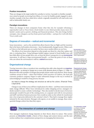 217
THE INTERACTION OF CONTEXT AND CHANGE
Position innovations
These are changes in the target market for a product or service. Lucozade is a familiar example –
once aimed at people recovering from illness, it is now for healthy people engaged in sport.
Another example is the four-wheel drive vehicle: originally intended for off-road work, now
sold as fashionable family cars.
Paradigm innovations
These are changes in how companies frame what they do; for example reframing a
supermarket such as Tesco from a food retailer to one which provides many more of a
family’s needs such as petrol, clothing and financial products. This also brings further
synergies, since shoppers can buy food, petrol and clothes – and pay for it all with their
Tesco credit card.
Degrees of innovation – radical and incremental
Some innovations – such as the aerofoil that allows heavier than air flight and the transistor
that is the basis of all modern electronics – have fundamentally changed society. Others such
as Velcro or the ball-point pen are useful, but have more modest effects on our lives.
The effects of an innovation depend on what people use them for, what they replace and
who is evaluating them. Using hydrogen-fuelled engines instead of fossil-fuelled ones will
have little effect on how people drive cars, so from the driver’s perspective it is an incremental
innovation. It will have a large environmental benefit – so from the point of view of those
who care about the environment it will be a radical innovation.
Organisational change
Turning innovative ideas or products into something that adds value depends on organisa-
tional change – an attempt to change one or more of the elements shown in Figure 1.3. Table 11.1
illustrates this with examples of changes that people initiate under each element. Most change
combines several of these – when Paul Polman (chief executive of Unilever, the food and
consumer products company) began to make substantial changes to the way it worked, he
acknowledging it would be a long process, because:
we need to change the strategy and structure as well as the culture. (Financial Times,
5 April 2010)
Change in any of these areas will have implications for others – and these interconnections
make change difficult. When Tesco introduced its online shopping service, managers evi-
dently needed to create a website (technology). They also needed to decide issues of structure
and people (would it be part of the existing stores, or a separate unit with its own premises
and staff?) and about business processes (how would an order on the website be transformed
into a box of groceries delivered to the customer’s door?). They had to manage these ripples
initiated by the main decision. Managers who ignore, or are unable to manage, these conse-
quential changes achieve less than they expect.
Incremental innova-
tions are small changes
in a current product or
process which brings a
minor improvement.
Radical innovations are
large game-changing de-
velopments that alter the
competitive landscape.
Organisational change
is a deliberate attempt to
improve organisational
performance by chang-
ing one or more aspects
of the organisation,
such as its technology,
structure or business
processes.
The interaction of context and change
11.4
How managers implement change depends on their theory about its nature. This section
presents an interaction model, a theory of how change and context interact, and the next
section outlines four complementary perspectives on managing that interaction.
The interaction model
is a theory of change
that stresses the
continuing interaction
between the internal and
external contexts of an
organisation, making
the outcomes of change
hard to predict.
 