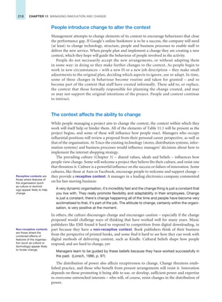 218 CHAPTER 11 MANAGING INNOVATION AND CHANGE
People introduce change to alter the context
Management attempts to change elements of its context to encourage behaviours that close
the performance gap. If Google’s online bookstore is to be a success, the company will need
(at least) to change technology, structure, people and business processes to enable staff to
deliver the new service. When people plan and implement a change they are creating a new
context, which they hope will guide the behaviour of people involved in the activity.
People do not necessarily accept the new arrangements, or without adapting them
in some way: in doing so they make further changes to the context. As people begin to
work in new circumstances – with a new IS or a new job description – they make small
adjustments to the original plan, deciding which aspects to ignore, use or adapt. In time,
some of these changes in behaviour become routine and taken for granted – and so
become part of the context that staff have created informally. These add to, or replace,
the context that those formally responsible for planning the change created, and may
or may not support the original intentions of the project. People and context continue
to interact.
The context affects the ability to change
While people managing a project aim to change the context, the context within which they
work will itself help or hinder them. All of the elements of Table 11.1 will be present as the
project begins, and some of these will influence how people react. Managers who occupy
influential positions will review a proposal from their personal career perspective, as well as
that of the organisation. At Tesco the existing technology (stores, distribution systems, infor-
mation systems) and business processes would influence managers’ decisions about how to
implement the internet shopping strategy.
The prevailing culture (Chapter 3) – shared values, ideals and beliefs – influences how
people view change. Some will welcome a project they believe fits their culture, and resist one
that threatens it. Culture is a powerful influence on the success or failure of innovation. Some
cultures, like those at Asos or Facebook, encourage people to welcome and support change –
they provide a receptive context. A manager in a leading electronics company commented
on his fast-moving business:
A very dynamic organisation, it’s incredibly fast and the change thing is just a constant that
you live with. They really promote flexibility and adaptability in their employees. Change
is just a constant, there’s change happening all of the time and people have become very
acclimatised to that, it’s part of the job. The attitude to change, certainly within the organi-
sation, is very positive at the moment.
In others, the culture discourages change and encourages caution – especially if the change
proposed would challenge ways of thinking that have worked well for many years. Music
publishers like EMI found it hard to respond to competition from digital downloading, in
part because they have a non-receptive context. Book publishers think of their business
from the perspective of printed books, and some find it hard to see how they can work with
digital methods of delivering content, such as Kindle. Cultural beliefs shape how people
respond, and are hard to change, yet:
Managers learn to be guided by these beliefs because they have worked successfully in
the past. (Lorsch, 1986, p. 97)
The distribution of power also affects receptiveness to change. Change threatens estab-
lished practice, and those who benefit from present arrangements will resist it. Innovation
depends on those promoting it being able to use, or develop, sufficient power and expertise
to overcome entrenched interests – who will, of course, resist changes in the distribution of
power.
Receptive contexts are
those where features of
the organisation (such
as culture or technol-
ogy) appear likely to help
change.
Non-receptive contexts
are those where the
combined effects of
features of the organisa-
tion (such as culture or
technology) appear likely
to hinder change.
 