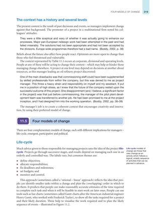 219
FOUR MODELS OF CHANGE
The context has a history and several levels
The present context is the result of past decisions and events, so managers implement change
against that background. The promoter of a project in a multinational firm noted his col-
leagues’ attitudes:
They were a little sceptical and wary of whether it was actually going to enhance our
processes. Major pan-European redesign work had been attempted in the past and had
failed miserably. The solutions had not been appropriate and had not been accepted by
the divisions. Europe-wide programmes therefore had a bad name. (Boddy, 2002, p. 38)
Beliefs about the future also affect how people react. Optimists are more open to change than
those who feel threatened and vulnerable.
The context represented by Table 11.1 occurs at corporate, divisional and operating levels.
People at any of these will be acting to change their context – which may help or hinder those
managing change elsewhere. A project at one level may depend on decisions at another about
resources, as this manager leading an oil refinery project discovered:
One of the main drawbacks was that commissioning staff could have been supplemented
by skilled professionals from within the company, but this was denied to me as project
manager. This threw a heavy strain and responsibility on myself and my assistant. It put
me in a position of high stress, as I knew that the future of the company rested upon the
successful outcome of this project. One disappointment (and, I believe, a significant factor
in the project) was that just before commissioning, the manager of the pilot plant devel-
opment team was transferred to another job. He had been promised to me at the project
inception, and I had designed him into the working operation. (Boddy, 2002, pp. 38–39)
The manager’s job is to create a coherent context that encourages creativity and innova-
tion, by using their preferred model of change.
Four models of change
11.5
There are four complementary models of change, each with different implications for managers –
life-cycle, emergent, participative and political.
Life-cycle
Much advice given to those responsible for managing projects uses the idea of the project life-
cycle. Projects go through successive stages, and results depend on managing each one in an
orderly and controlled way. The labels vary, but common themes are:
z define objectives;
z allocate responsibilities;
z fix deadlines and milestones;
z set budgets; and
z monitor and control.
This approach (sometimes called a ‘rational – linear’ approach) reflects the idea that peo-
ple can identify smaller tasks within a change and plan the (overlapping) order in which to
do them. It predicts that people can make reasonably accurate estimates of the time required
to complete each task and when it will be feasible to start work on later ones. People can use
tools such as bar charts (sometimes called Gantt charts after the American industrial engineer
Henry Gantt, who worked with Frederick Taylor), to show all the tasks required for a project
and their likely duration. These help to visualise the work required and to plan the likely
sequence of events – illustrated in Figure 11.2.
Life-cycle models of
change are those that
view change as an
activity which follows a
logical, orderly sequence
of activities that can be
planned in advance.
 