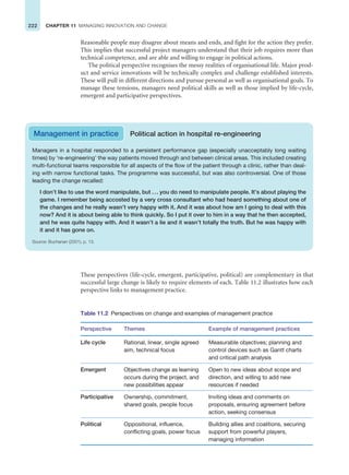222 CHAPTER 11 MANAGING INNOVATION AND CHANGE
Reasonable people may disagree about means and ends, and fight for the action they prefer.
This implies that successful project managers understand that their job requires more than
technical competence, and are able and willing to engage in political actions.
The political perspective recognises the messy realities of organisational life. Major prod-
uct and service innovations will be technically complex and challenge established interests.
These will pull in different directions and pursue personal as well as organisational goals. To
manage these tensions, managers need political skills as well as those implied by life-cycle,
emergent and participative perspectives.
Management in practice Political action in hospital re-engineering
Managers in a hospital responded to a persistent performance gap (especially unacceptably long waiting
times) by ‘re-engineering’ the way patients moved through and between clinical areas. This included creating
multi-functional teams responsible for all aspects of the flow of the patient through a clinic, rather than deal-
ing with narrow functional tasks. The programme was successful, but was also controversial. One of those
leading the change recalled:
I don’t like to use the word manipulate, but ... you do need to manipulate people. It’s about playing the
game. I remember being accosted by a very cross consultant who had heard something about one of
the changes and he really wasn’t very happy with it. And it was about how am I going to deal with this
now? And it is about being able to think quickly. So I put it over to him in a way that he then accepted,
and he was quite happy with. And it wasn’t a lie and it wasn’t totally the truth. But he was happy with
it and it has gone on.
Source: Buchanan (2001), p. 13.
These perspectives (life-cycle, emergent, participative, political) are complementary in that
successful large change is likely to require elements of each. Table 11.2 illustrates how each
perspective links to management practice.
Table 11.2 Perspectives on change and examples of management practice
Perspective Themes Example of management practices
Life cycle Rational, linear, single agreed
aim, technical focus
Measurable objectives; planning and
control devices such as Gantt charts
and critical path analysis
Emergent Objectives change as learning
occurs during the project, and
new possibilities appear
Open to new ideas about scope and
direction, and willing to add new
resources if needed
Participative Ownership, commitment,
shared goals, people focus
Inviting ideas and comments on
proposals, ensuring agreement before
action, seeking consensus
Political Oppositional, influence,
conflicting goals, power focus
Building allies and coalitions, securing
support from powerful players,
managing information
 