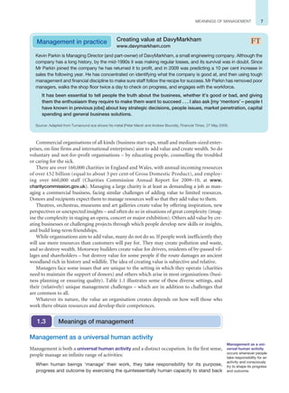 7
MEANINGS OF MANAGEMENT
Commercial organisations of all kinds (business start-ups, small and medium-sized enter-
prises, on-line firms and international enterprises) aim to add value and create wealth. So do
voluntary and not-for-profit organisations – by educating people, counselling the troubled
or caring for the sick.
There are over 160,000 charities in England and Wales, with annual incoming resources
of over £52 billion (equal to about 3 per cent of Gross Domestic Product), and employ-
ing over 660,000 staff (Charities Commission Annual Report for 2009–10, at www.
charitycommission.gov.uk). Managing a large charity is at least as demanding a job as man-
aging a commercial business, facing similar challenges of adding value to limited resources.
Donors and recipients expect them to manage resources well so that they add value to them.
Theatres, orchestras, museums and art galleries create value by offering inspiration, new
perspectives or unexpected insights – and often do so in situations of great complexity (imag-
ine the complexity in staging an opera, concert or major exhibition). Others add value by cre-
ating businesses or challenging projects through which people develop new skills or insights,
and build long-term friendships.
While organisations aim to add value, many do not do so. If people work inefficiently they
will use more resources than customers will pay for. They may create pollution and waste,
and so destroy wealth. Motorway builders create value for drivers, residents of by-passed vil-
lages and shareholders – but destroy value for some people if the route damages an ancient
woodland rich in history and wildlife. The idea of creating value is subjective and relative.
Managers face some issues that are unique to the setting in which they operate (charities
need to maintain the support of donors) and others which arise in most organisations (busi-
ness planning or ensuring quality). Table 1.1 illustrates some of these diverse settings, and
their (relatively) unique management challenges – which are in addition to challenges that
are common to all.
Whatever its nature, the value an organisation creates depends on how well those who
work there obtain resources and develop their competences.
Kevin Parkin is Managing Director (and part-owner) of DavyMarkham, a small engineering company. Although the
company has a long history, by the mid-1990s it was making regular losses, and its survival was in doubt. Since
Mr Parkin joined the company he has returned it to profit, and in 2009 was predicting a 10 per cent increase in
sales the following year. He has concentrated on identifying what the company is good at, and then using tough
management and financial discipline to make sure staff follow the recipe for success. Mr Parkin has removed poor
managers, walks the shop floor twice a day to check on progress, and engages with the workforce.
It has been essential to tell people the truth about the business, whether it’s good or bad, and giving
them the enthusiasm they require to make them want to succeed . . . I also ask [my ‘mentors’ – people I
have known in previous jobs] about key strategic decisions, people issues, market penetration, capital
spending and general business solutions.
Source: Adapted from Turnaround ace shows his metal (Peter Marsh and Andrew Bounds), Financial Times, 27 May 2009.
Management in practice Creating value at DavyMarkham
www.davymarkham.com
Management as a universal human activity
Management is both a universal human activity and a distinct occupation. In the first sense,
people manage an infinite range of activities:
When human beings ‘manage’ their work, they take responsibility for its purpose,
progress and outcome by exercising the quintessentially human capacity to stand back
Meanings of management
1.3
Management as a uni-
versal human activity
occurs whenever people
take responsibility for an
activity and consciously
try to shape its progress
and outcome.
 