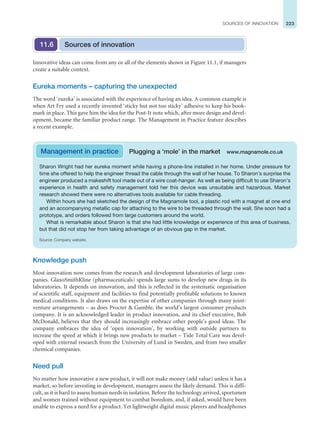 223
SOURCES OF INNOVATION
Knowledge push
Most innovation now comes from the research and development laboratories of large com-
panies. GlaxoSmithKline (pharmaceuticals) spends large sums to develop new drugs in its
laboratories. It depends on innovation, and this is reflected in the systematic organisation
of scientific staff, equipment and facilities to find potentially profitable solutions to known
medical conditions. It also draws on the expertise of other companies through many joint-
venture arrangements – as does Procter  Gamble, the world’s largest consumer products
company. It is an acknowledged leader in product innovation, and its chief executive, Bob
McDonald, believes that they should increasingly embrace other people’s good ideas. The
company embraces the idea of ‘open innovation’, by working with outside partners to
increase the speed at which it brings new products to market – Tide Total Care was devel-
oped with external research from the University of Lund in Sweden, and from two smaller
chemical companies.
Need pull
No matter how innovative a new product, it will not make money (add value) unless it has a
market, so before investing in development, managers assess the likely demand. This is diffi-
cult, as it is hard to assess human needs in isolation. Before the technology arrived, sportsmen
and women trained without equipment to combat boredom, and, if asked, would have been
unable to express a need for a product. Yet lightweight digital music players and headphones
Sources of innovation
11.6
Innovative ideas can come from any or all of the elements shown in Figure 11.1, if managers
create a suitable context.
Eureka moments – capturing the unexpected
The word ‘eureka’ is associated with the experience of having an idea. A common example is
when Art Fry used a recently invented ‘sticky but not too sticky’ adhesive to keep his book-
mark in place. This gave him the idea for the Post-It note which, after more design and devel-
opment, became the familiar product range. The Management in Practice feature describes
a recent example.
Sharon Wright had her eureka moment while having a phone-line installed in her home. Under pressure for
time she offered to help the engineer thread the cable through the wall of her house. To Sharon’s surprise the
engineer produced a makeshift tool made out of a wire coat-hanger. As well as being difficult to use Sharon’s
experience in health and safety management told her this device was unsuitable and hazardous. Market
research showed there were no alternatives tools available for cable threading.
Within hours she had sketched the design of the Magnamole tool, a plastic rod with a magnet at one end
and an accompanying metallic cap for attaching to the wire to be threaded through the wall. She soon had a
prototype, and orders followed from large customers around the world.
What is remarkable about Sharon is that she had little knowledge or experience of this area of business,
but that did not stop her from taking advantage of an obvious gap in the market.
Source: Company website.
Management in practice Plugging a ‘mole’ in the market www.magnamole.co.uk
 