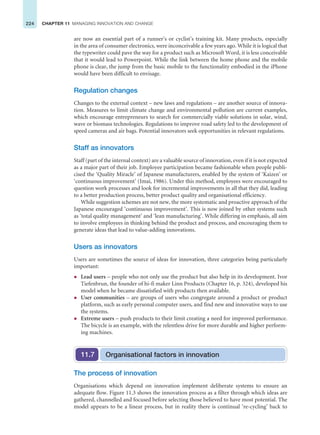 224 CHAPTER 11 MANAGING INNOVATION AND CHANGE
are now an essential part of a runner’s or cyclist’s training kit. Many products, especially
in the area of consumer electronics, were inconceivable a few years ago. While it is logical that
the typewriter could pave the way for a product such as Microsoft Word, it is less conceivable
that it would lead to Powerpoint. While the link between the home phone and the mobile
phone is clear, the jump from the basic mobile to the functionality embodied in the iPhone
would have been difficult to envisage.
Regulation changes
Changes to the external context – new laws and regulations – are another source of innova-
tion. Measures to limit climate change and environmental pollution are current examples,
which encourage entrepreneurs to search for commercially viable solutions in solar, wind,
wave or biomass technologies. Regulations to improve road safety led to the development of
speed cameras and air bags. Potential innovators seek opportunities in relevant regulations.
Staff as innovators
Staff (part of the internal context) are a valuable source of innovation, even if it is not expected
as a major part of their job. Employee participation became fashionable when people publi-
cised the ‘Quality Miracle’ of Japanese manufacturers, enabled by the system of ‘Kaizen’ or
‘continuous improvement’ (Imai, 1986). Under this method, employees were encouraged to
question work processes and look for incremental improvements in all that they did, leading
to a better production process, better product quality and organisational efficiency.
While suggestion schemes are not new, the more systematic and proactive approach of the
Japanese encouraged ‘continuous improvement’. This is now joined by other systems such
as ‘total quality management’ and ‘lean manufacturing’. While differing in emphasis, all aim
to involve employees in thinking behind the product and process, and encouraging them to
generate ideas that lead to value-adding innovations.
Users as innovators
Users are sometimes the source of ideas for innovation, three categories being particularly
important:
z Lead users – people who not only use the product but also help in its development. Ivor
Tiefenbrun, the founder of hi-fi maker Linn Products (Chapter 16, p. 324), developed his
model when he became dissatisfied with products then available.
z User communities – are groups of users who congregate around a product or product
platform, such as early personal computer users, and find new and innovative ways to use
the systems.
z Extreme users – push products to their limit creating a need for improved performance.
The bicycle is an example, with the relentless drive for more durable and higher perform-
ing machines.
Organisational factors in innovation
11.7
The process of innovation
Organisations which depend on innovation implement deliberate systems to ensure an
adequate flow. Figure 11.3 shows the innovation process as a filter through which ideas are
gathered, channelled and focused before selecting those believed to have most potential. The
model appears to be a linear process, but in reality there is continual ‘re-cycling’ back to
 