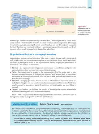 225
ORGANISATIONAL FACTORS IN INNOVATION
earlier stages for revisions and to incorporate new ideas. Generating the initial idea is neces-
sarily random – but thereafter firms try to create order as quickly as possible. They apply
resources to develop promising ideas into something they can use. The steps are sequential
but their duration and complexity will vary – some requiring significant research and devel-
opment, others merely a change in the focus of the sales effort.
Organisational factors in managing innovation
Organisations who depend on innovation (like Asos – Chapter 10 case study) encourage all
staff to help create and implement a strong flow of successful new things. Smith et al. (2008)
developed a prescriptive model of the organisational features shaping the effectiveness of
innovation – ‘the four Ss’ of innovation.
z Strategy – the organisational strategy must communicate a shared vision and goals, indi-
cating that innovation is central to its competitive advantage.
z Style – the strategy must be enacted by the management style of the senior team to rein-
force the strategic intention. A ‘facilitate and empower’ style is more likely to foster inno-
vation than a ‘command and control’ style. For this to work, staff will need resources and
time for ideas to emerge.
z Structure – a highly specialised division of tasks is detrimental to innovation, while en-
riched jobs (Chapter 13) and easy horizontal communication will support it. While lone
employees can be innovative, teams of employees working together are more likely to
succeed.
z Support – technology can facilitate the transfer of knowledge by creating a knowledge
repository, enabling staff to access information easily.
Pixar – with a unique record of technological and artistic innovation – illustrates some of
these points: see the Management in Practice feature below.
Ideas
Ideas
Ideas
Ideas
Ideas
Ideas
Ideas
Ideas
Ideas
The process of innovation
Selection
of ideas
Development
of ideas
Implementation
of ideas
Figure 11.3
A model of the in-
novation process
Source: Based on Tidd
and Bessant (2009).
Management in practice Behind Pixar’s magic www.pixar.com
Ed Catmull (co-founder of Pixar, and president of Pixar and Disney Animation Studios) has written about the
‘collective creativity’ at the company: many of its methods are relevant to other organisations. He emphasises
the uncertainty of the innovative process – the idea which starts the process may not work – by definition it is
new, and the innovator cannot know at the start if it will lead to a worthwhile result:
at the start of making [Ratatouille] we simply didn’t know if [it] would work. However, since we’re
supposed to offer something that isn’t obvious, we bought into somebody’s initial vision and took a
chance. (2008, p. 66)
 