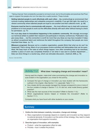 226 CHAPTER 11 MANAGING INNOVATION AND CHANGE
‘Taking chances’ that consistently succeed is not due to luck, but to the principles and practices that Pixar
uses to support the people who turn the idea into a useful product. These include:
Getting talented people to work effectively with each other... [by constructing] an environment that
nurtures trusting relationships and unleashes everyone’s creativity. If we get that right, the result is a
vibrant community where talented people are loyal to one another and their collective work. (p. 66)
Everyone must be free to communicate with anyone ...the most efficient way to deal with numerous
problems is to trust people to work out the difficulties directly with each other without having to check
for permission. (p. 71)
We must stay close to innovations happening in the academic community. We strongly encourage
our technical artists to publish their research and participate in industry conferences. Publication may
give away ideas ... but the connection is worth far more than any ideas we may have revealed: it helps
us attract exceptional talent and reinforces the belief throughout the company that people are more
important than ideas. (p. 71)
[Measure progress]. Because we’re a creative organization, people [think that what we do can’t be
measured]. That’s wrong. Most of our processes involve activities and deliverables that can be quan-
tified. We keep track of the rates at which things happen, how often something had to be reworked,
whether a piece of work was completely finished or not when it was sent to another department ...
Data can show things in a neutral way, which can stimulate discussion. (Catmull, 2008, p. 72)
Source: Catmull (2008).
Having read the chapter, make brief notes summarising the change and innovation is-
sues evident in the organisation you chose for this activity.
z Compare the type of change or innovation you have studied with the frameworks
outlined in the chapter. (See Section 11.2, especially Table 11.1.)
z How closely did the way people managed the change correspond to one or more of
the four models of change in Section 11.5. If it did not, what model (theory) guided
practice?
z What was the main sources of the innovation? (Refer to Section 11.6.)
z Which organisational factors helped or hindered the innovation? (Refer to
Section 11.7.)
Compare what you have found with other students on your course.
Activity 11.2 What does ‘managing change and innovation’ mean?
1 Outline the links between creativity, innovation, change and strategy
z Many organisations increasingly depend on creativity and innovation as they respond
to external demands. If innovation is at the centre of their strategy, they need to create
an organisation that supports innovation.
2 Describe types of innovation, with examples
z Product – what the organisation offers for sale.
z Process – how it creates the product.
Summary
 