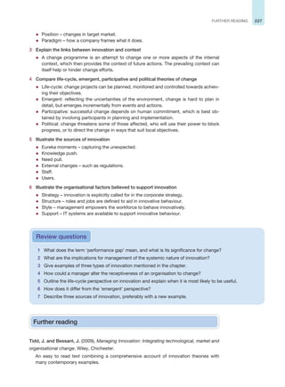 227
FURTHER READING
z Position – changes in target market.
z Paradigm – how a company frames what it does.
3 Explain the links between innovation and context
z A change programme is an attempt to change one or more aspects of the internal
context, which then provides the context of future actions. The prevailing context can
itself help or hinder change efforts.
4 Compare life-cycle, emergent, participative and political theories of change
z Life-cycle: change projects can be planned, monitored and controlled towards achiev-
ing their objectives.
z Emergent: reflecting the uncertainties of the environment, change is hard to plan in
detail, but emerges incrementally from events and actions.
z Participative: successful change depends on human commitment, which is best ob-
tained by involving participants in planning and implementation.
z Political: change threatens some of those affected, who will use their power to block
progress, or to direct the change in ways that suit local objectives.
5 Illustrate the sources of innovation
z Eureka moments – capturing the unexpected.
z Knowledge push.
z Need pull.
z External changes – such as regulations.
z Staff.
z Users.
6 Illustrate the organisational factors believed to support innovation
z Strategy – innovation is explicitly called for in the corporate strategy.
z Structure – roles and jobs are defined to aid in innovative behaviour.
z Style – management empowers the workforce to behave innovatively.
z Support – IT systems are available to support innovative behaviour.
1 What does the term ‘performance gap’ mean, and what is its significance for change?
2 What are the implications for management of the systemic nature of innovation?
3 Give examples of three types of innovation mentioned in the chapter.
4 How could a manager alter the receptiveness of an organisation to change?
5 Outline the life-cycle perspective on innovation and explain when it is most likely to be useful.
6 How does it differ from the ‘emergent’ perspective?
7 Describe three sources of innovation, preferably with a new example.
Review questions
Further reading
Tidd, J. and Bessant, J. (2009), Managing Innovation: Integrating technological, market and
organisational change, Wiley, Chichester.
An easy to read text combining a comprehensive account of innovation theories with
many contemporary examples.
 