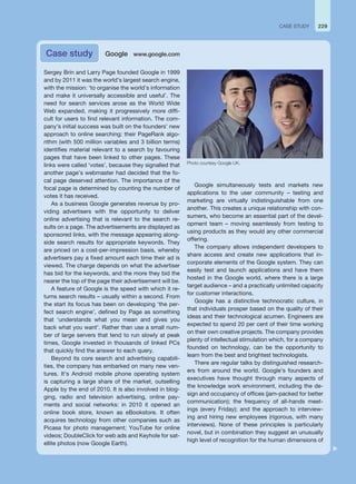 229
CASE STUDY
Sergey Brin and Larry Page founded Google in 1999
and by 2011 it was the world’s largest search engine,
with the mission: ‘to organise the world’s information
and make it universally accessible and useful’. The
need for search services arose as the World Wide
Web expanded, making it progressively more diffi-
cult for users to find relevant information. The com-
pany’s initial success was built on the founders’ new
approach to online searching: their PageRank algo-
rithm (with 500 million variables and 3 billion terms)
identifies material relevant to a search by favouring
pages that have been linked to other pages. These
links were called ‘votes’, because they signalled that
another page’s webmaster had decided that the fo-
cal page deserved attention. The importance of the
focal page is determined by counting the number of
votes it has received.
As a business Google generates revenue by pro-
viding advertisers with the opportunity to deliver
online advertising that is relevant to the search re-
sults on a page. The advertisements are displayed as
sponsored links, with the message appearing along-
side search results for appropriate keywords. They
are priced on a cost-per-impression basis, whereby
advertisers pay a fixed amount each time their ad is
viewed. The charge depends on what the advertiser
has bid for the keywords, and the more they bid the
nearer the top of the page their advertisement will be.
A feature of Google is the speed with which it re-
turns search results – usually within a second. From
the start its focus has been on developing ‘the per-
fect search engine’, defined by Page as something
that ‘understands what you mean and gives you
back what you want’. Rather than use a small num-
ber of large servers that tend to run slowly at peak
times, Google invested in thousands of linked PCs
that quickly find the answer to each query.
Beyond its core search and advertising capabili-
ties, the company has embarked on many new ven-
tures. It’s Android mobile phone operating system
is capturing a large share of the market, outselling
Apple by the end of 2010. It is also involved in blog-
ging, radio and television advertising, online pay-
ments and social networks: in 2010 it opened an
online book store, known as eBookstore. It often
acquires technology from other companies such as
Picasa for photo management; YouTube for online
videos; DoubleClick for web ads and Keyhole for sat-
ellite photos (now Google Earth).
Google simultaneously tests and markets new
applications to the user community – testing and
marketing are virtually indistinguishable from one
another. This creates a unique relationship with con-
sumers, who become an essential part of the devel-
opment team – moving seamlessly from testing to
using products as they would any other commercial
offering.
The company allows independent developers to
share access and create new applications that in-
corporate elements of the Google system. They can
easily test and launch applications and have them
hosted in the Google world, where there is a large
target audience – and a practically unlimited capacity
for customer interactions.
Google has a distinctive technocratic culture, in
that individuals prosper based on the quality of their
ideas and their technological acumen. Engineers are
expected to spend 20 per cent of their time working
on their own creative projects. The company provides
plenty of intellectual stimulation which, for a company
founded on technology, can be the opportunity to
learn from the best and brightest technologists.
There are regular talks by distinguished research-
ers from around the world. Google’s founders and
executives have thought through many aspects of
the knowledge work environment, including the de-
sign and occupancy of offices (jam-packed for better
communication); the frequency of all-hands meet-
ings (every Friday); and the approach to interview-
ing and hiring new employees (rigorous, with many
interviews). None of these principles is particularly
novel, but in combination they suggest an unusually
high level of recognition for the human dimensions of
Case study Google www.google.com
Photo courtesy Google UK.
 