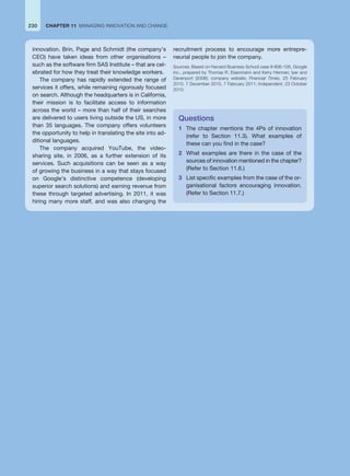 230 CHAPTER 11 MANAGING INNOVATION AND CHANGE
innovation. Brin, Page and Schmidt (the company’s
CEO) have taken ideas from other organisations –
such as the software firm SAS Institute – that are cel-
ebrated for how they treat their knowledge workers.
The company has rapidly extended the range of
services it offers, while remaining rigorously focused
on search. Although the headquarters is in California,
their mission is to facilitate access to information
across the world – more than half of their searches
are delivered to users living outside the US, in more
than 35 languages. The company offers volunteers
the opportunity to help in translating the site into ad-
ditional languages.
The company acquired YouTube, the video-
sharing site, in 2006, as a further extension of its
services. Such acquisitions can be seen as a way
of growing the business in a way that stays focused
on Google’s distinctive competence (developing
superior search solutions) and earning revenue from
these through targeted advertising. In 2011, it was
hiring many more staff, and was also changing the
Questions
1 The chapter mentions the 4Ps of innovation
(refer to Section 11.3). What examples of
these can you find in the case?
2 What examples are there in the case of the
sources of innovation mentioned in the chapter?
(Refer to Section 11.6.)
3 List specific examples from the case of the or-
ganisational factors encouraging innovation.
(Refer to Section 11.7.)
recruitment process to encourage more entrepre-
neurial people to join the company.
Sources: Based on Harvard Business School case 9-806-105, Google
Inc., prepared by Thomas R. Eisenmann and Kerry Herman; Iyer and
Davenport (2008); company website; Financial Times, 25 February
2010, 7 December 2010, 7 February 2011; Independent, 23 October
2010.
 
