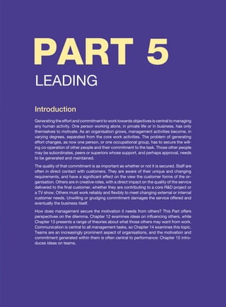 PART 5
LEADING
Introduction
Generating the effort and commitment to work towards objectives is central to managing
any human activity. One person working alone, in private life or in business, has only
themselves to motivate. As an organisation grows, management activities become, in
varying degrees, separated from the core work activities. The problem of generating
effort changes, as now one person, or one occupational group, has to secure the will-
ing co-operation of other people and their commitment to the task. Those other people
may be subordinates, peers or superiors whose support, and perhaps approval, needs
to be generated and maintained.
The quality of that commitment is as important as whether or not it is secured. Staff are
often in direct contact with customers. They are aware of their unique and changing
requirements, and have a significant effect on the view the customer forms of the or-
ganisation. Others are in creative roles, with a direct impact on the quality of the service
delivered to the final customer, whether they are contributing to a core RD project or
a TV show. Others must work reliably and flexibly to meet changing external or internal
customer needs. Unwilling or grudging commitment damages the service offered and
eventually the business itself.
How does management secure the motivation it needs from others? This Part offers
perspectives on the dilemma. Chapter 12 examines ideas on influencing others, while
Chapter 13 presents a range of theories about what those others may want from work.
Communication is central to all management tasks, so Chapter 14 examines this topic.
Teams are an increasingly prominent aspect of organisations, and the motivation and
commitment generated within them is often central to performance: Chapter 15 intro-
duces ideas on teams.
 