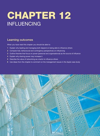 CHAPTER 12
INFLUENCING
Learning outcomes
When you have read this chapter you should be able to:
1 Explain why leading and managing both depend on being able to influence others
2 Compare trait, behavioural and contingency perspectives on influencing
3 Outline theories that focus on power (personal and organisational) as the source of influence
4 Explain why sharing power may increase it
5 Describe the value of networking as a tactic to influence others
6 Use ideas from the chapter to comment on the management issues in the Apple case study
 