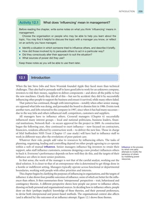 235
INTRODUCTION
When the late Steve Jobs and Steve Wozniak founded Apple they faced more than technical
challenges. They also had to persuade staff to leave good jobs to work for an unknown company,
investors to risk their money, suppliers to deliver components – and above all the public to buy
the new machines. Clearly they did all of this – but not by accident: they did it by successfully
influencing other people to support the business and ensure it survived, while many others failed.
That pattern has continued, though with interruptions – notably when other senior manag-
ers opposed what Jobs was doing, and persuaded the board to dismiss him in 1986. Events took
another turn, and Jobs returned to the company in 1997, since when it has had many successes –
due to the way Jobs and others influenced staff, competitors, customers and suppliers.
All managers have to influence others. Crossrail managers (Chapter 6) successfully
influenced many interest groups – local and national politicians, business leaders, finan-
cial institutions, Network Rail – to secure approval for the project in 2009. As construction
began the following year, they continued to exert influence – now focused on contractors,
financiers, residents affected by construction work – to deliver the new line. Those in charge
of Mid Staffordsire NHS Trust (Chapter 17 case study) will have had to influence staff to
work in different ways after the revelations of poor patient care.
Whatever their role, people add value to resources by influencing others. The tasks of
planning, organising, leading and controlling depend on other people agreeing to co-operate
within a web of mutual influence. Senior managers influence big investors to retain their
support, sales staff influence customers, someone designing a new product influences others
to back it. Everyone’s performance depends on how well they do this, and the targets of their
influence are often in more senior positions.
In that sense, the work of the manager is not that of the careful analyst, working out the
ideal solution. It is closer to that of an entrepreneur who is determined to get things done in
a hostile or indifferent setting. Managers typically operate across functional or departmental
boundaries, working with people with other priorities and interests.
Thischapterbeginsbyclarifyingthepurposesofinfluencinginorganisations,andthetargetsof
influence: it also shows four possible outcomes of influence, some of which are better for the influ-
encer than others. It then summarises three ‘interpersonal’ perspectives – trait, behavioural and
contingency theories. A different perspective shows how people use power to influence others,
drawing on both personal and organisational sources. In deciding how to influence others, people
draw on their (perhaps implicit) knowledge of these theories, and their personal preferences,
to devise both interpersonal and power-based methods. The organisational context also affects
(and is affected by) the outcomes of an influence attempt. Figure 12.1 shows these themes.
Before reading the chapter, write some notes on what you think ‘influencing’ means in
management.
Choose the organisation or people who may be able to help you learn about the
topic. You may find it helpful to discuss the topic with a manager you know, or reflect
on an activity you have managed.
z Identify a situation in which someone tried to influence others, and describe it briefly.
z How did those involved try to persuade others to act in a particular way?
z Did they consciously alter their approach to suit the situation?
z What sources of power did they use?
Keep these notes as you will be able to use them later.
Activity 12.1 What does ‘influencing’ mean in management?
Introduction
12.1
Influence is the process
by which one party
attempts to modify the
behaviour of others
by mobilising power
resources.
 