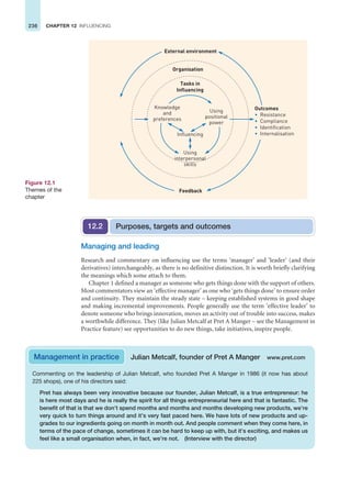 236 CHAPTER 12 INFLUENCING
Managing and leading
Research and commentary on influencing use the terms ‘manager’ and ‘leader’ (and their
derivatives) interchangeably, as there is no definitive distinction. It is worth briefly clarifying
the meanings which some attach to them.
Chapter 1 defined a manager as someone who gets things done with the support of others.
Most commentators view an ‘effective manager’ as one who ‘gets things done’ to ensure order
and continuity. They maintain the steady state – keeping established systems in good shape
and making incremental improvements. People generally use the term ‘effective leader’ to
denote someone who brings innovation, moves an activity out of trouble into success, makes
a worthwhile difference. They (like Julian Metcalf at Pret A Manger – see the Management in
Practice feature) see opportunities to do new things, take initiatives, inspire people.
Organisation
External environment
Feedback
Outcomes
• Resistance
• Compliance
• Identification
• Internalisation
Tasks in
Influencing
Using
interpersonal
skills
Influencing
Using
positional
power
Knowledge
and
preferences
Figure 12.1
Themes of the
chapter
Purposes, targets and outcomes
12.2
Commenting on the leadership of Julian Metcalf, who founded Pret A Manger in 1986 (it now has about
225 shops), one of his directors said:
Pret has always been very innovative because our founder, Julian Metcalf, is a true entrepreneur: he
is here most days and he is really the spirit for all things entrepreneurial here and that is fantastic. The
benefit of that is that we don’t spend months and months and months developing new products, we’re
very quick to turn things around and it’s very fast paced here. We have lots of new products and up-
grades to our ingredients going on month in month out. And people comment when they come here, in
terms of the pace of change, sometimes it can be hard to keep up with, but it’s exciting, and makes us
feel like a small organisation when, in fact, we’re not. (Interview with the director)
Management in practice Julian Metcalf, founder of Pret A Manger www.pret.com
 