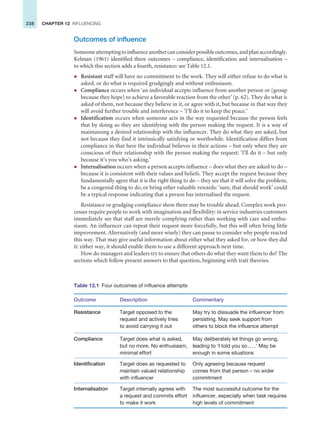 238 CHAPTER 12 INFLUENCING
Outcomes of influence
Someoneattemptingtoinfluenceanothercanconsiderpossibleoutcomes,andplanaccordingly.
Kelman (1961) identified three outcomes – compliance, identification and internalisation –
to which this section adds a fourth, resistance: see Table 12.1.
z Resistant staff will have no commitment to the work. They will either refuse to do what is
asked, or do what is required grudgingly and without enthusiasm.
z Compliance occurs when ‘an individual accepts influence from another person or [group
because they hope] to achieve a favorable reaction from the other’ (p. 62). They do what is
asked of them, not because they believe in it, or agree with it, but because in that way they
will avoid further trouble and interference – ‘I’ll do it to keep the peace.’
z Identification occurs when someone acts in the way requested because the person feels
that by doing so they are identifying with the person making the request. It is a way of
maintaining a desired relationship with the influencer. They do what they are asked, but
not because they find it intrinsically satisfying or worthwhile. Identification differs from
compliance in that here the individual believes in their actions – but only when they are
conscious of their relationship with the person making the request: ‘I’ll do it – but only
because it’s you who’s asking.’
z Internalisation occurs when a person accepts influence – does what they are asked to do –
because it is consistent with their values and beliefs. They accept the request because they
fundamentally agree that it is the right thing to do – they see that it will solve the problem,
be a congenial thing to do, or bring other valuable rewards: ‘sure, that should work’ could
be a typical response indicating that a person has internalised the request.
Resistance or grudging compliance show there may be trouble ahead. Complex work pro-
cesses require people to work with imagination and flexibility: in service industries customers
immediately see that staff are merely complying rather than working with care and enthu-
siasm. An influencer can repeat their request more forcefully, but this will often bring little
improvement. Alternatively (and more wisely) they can pause to consider why people reacted
this way. That may give useful information about either what they asked for, or how they did
it: either way, it should enable them to use a different approach next time.
How do managers and leaders try to ensure that others do what they want them to do? The
sections which follow present answers to that question, beginning with trait theories.
Table 12.1 Four outcomes of influence attempts
Outcome Description Commentary
Resistance Target opposed to the
request and actively tries
to avoid carrying it out
May try to dissuade the influencer from
persisting. May seek support from
others to block the influence attempt
Compliance Target does what is asked,
but no more. No enthusiasm,
minimal effort
May deliberately let things go wrong,
leading to ‘I told you so....’ May be
enough in some situations
Identification Target does as requested to
maintain valued relationship
with influencer
Only agreeing because request
comes from that person – no wider
commitment
Internalisation Target internally agrees with
a request and commits effort
to make it work
The most successful outcome for the
influencer, especially when task requires
high levels of commitment
 