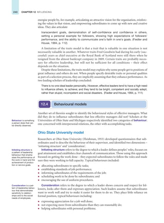240 CHAPTER 12 INFLUENCING
energise people by, for example, articulating an attractive vision for the organisation, reinforc-
ing the values in that vision, and empowering subordinates to come up with new and creative
ideas. They also articulate
transcendent goals, demonstration of self-confidence and confidence in others,
setting a personal example for followers, showing high expectations of followers’
performance, and the ability to communicate one’s faith in one’s goals. (Fiedler and
House, 1994, p. 112)
A limitation of the traits model is that a trait that is valuable in one situation is not
necessarily valuable in another. Whatever traits Fred Goodwin had during his early (suc-
cessful) years as chief executive at the Royal Bank of Scotland were still there when he
resigned from the almost bankrupt company in 2009. Certain traits are probably neces-
sary for effective leadership, but will not be sufficient for all conditions – their effect
depends on the situation.
Despite these limitations, the traits model may explain why some people get to positions of
great influence and others do not. When people specify desirable traits or personal qualities
as part of a selection process, they are implicitly assuming that they enhance performance. As
two leading scholars of leadership concluded:
There is no one ideal leader personality. However, effective leaders tend to have a high need
to influence others, to achieve; and they tend to be bright, competent and socially adept,
rather than stupid, incompetent and social disasters. (Fiedler and House, 1994, p. 111)
Behavioural models
12.4
Another set of theories sought to identify the behavioural styles of effective managers. What
did they do to influence subordinates that less effective managers did not? Scholars at the
Universities of Ohio State and Michigan respectively identified two categories of behaviour:
one concerned with interpersonal relations, the other with accomplishing tasks.
Ohio State University model
Researchers at Ohio State University (Fleishman, 1953) developed questionnaires that sub-
ordinates used to describe the behaviour of their supervisor, and identified two dimensions –
‘initiating structure’ and ‘consideration’.
Initiating structure refers to the degree to which a leader defines peoples’ roles, focuses on
goal attainment and establishes clear channels of communication. Those using this approach
focused on getting the work done – they expected subordinates to follow the rules and made
sure they were working to full capacity. Typical behaviours included:
z allocating subordinates to specific tasks;
z establishing standards of job performance;
z informing subordinates of the requirements of the job;
z scheduling work to be done by subordinates; and
z encouraging the use of uniform procedures.
Consideration refers to the degree to which a leader shows concern and respect for fol-
lowers, looks after them and expresses appreciation. Such leaders assume that subordinates
want to work well and try to make it easier for them to do so. They place little reliance on
formal position, typical behaviours including:
z expressing appreciation for a job well done;
z not expecting more from subordinates than they can reasonably do;
z helping subordinates with personal problems;
Behaviour is something
a person does that can
be directly observed.
Initiating structure is
a pattern of leadership
behaviour that empha-
sises the performance of
the work in hand and the
achievement of produc-
tion or service goals.
Consideration is a pat-
tern of leadership behav-
iour that demonstrates
sensitivity to relation-
ships and to the social
needs of employees.
 