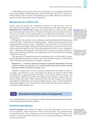 9
SPECIALISATION BETWEEN AREAS OF MANAGEMENT
As individuals we run our lives and careers: in this respect we are managing. Family mem-
bers manage children, elderly dependants and household tasks. We do it in voluntary or
charity activities where we do the work (planting trees or selling raffle tickets) and the man-
agement activities (planning the winter programme).
Management as a distinct role
Human action can separate the ‘management’ element of a task from the ‘work’ ele-
ment, thus creating ‘managers’ who are in some degree apart from those doing the work.
Management as a distinct role emerges when external parties, usually private or public
owners of capital, gain control of a work process that people used to complete themselves.
The owners are likely to specify what to make, how to make it and where to sell it – control-
ling the time, behaviour and skills of their employees. The latter now sell their labour, not
their products.
This happens when someone starts an enterprise, initially performing the technical aspects
of the work itself – writing software, designing clothes – and also more conceptual tasks such
as planning which markets to serve, or deciding how to raise money. If the business grows
and the entrepreneur engages staff, they will need to spend time on interpersonal tasks such as
training and supervising their work. The founder progressively takes on more management
roles – a role being the expectations that others have of someone occupying a position. It
expresses the specific responsibilities and requirements of the job, and what someone holding
it should do (or not do).
This separation of management and non-management work is not inevitable or perma-
nent. People deliberately separate the roles, and can also bring them together. As Henri Fayol
(1949) (of whom you will read more in Chapter 2) observed:
Management . . . is neither an exclusive privilege nor a particular responsibility of the head
or senior members of a business; it is an activity spread, like all other activities, between
head and members of the body corporate. (p. 6)
Someone in charge of part of, say, a production department will usually be treated as
a manager, and referred to as one. The people who operate the machines will be called
something else. In a growing business like Ryanair, the boundary between ‘managers’ and
‘non-managers’ is likely to be very fluid, with all being ready to perform a range of tasks, irre-
spective of their title. Hales’ (2006) research shows how first-line managers now hold some
responsibilities traditionally associated with middle managers. They are still responsible for
supervising subordinates, but often also have to deal with costs and customer satisfaction –
previously a middle manager’s job.
Management as a dis-
tinct role develops when
activities previously em-
bedded in the work itself
become the responsibil-
ity not of the employee,
but of owners or their
agents.
A role is the sum of the
expectations that other
people have of a person
occupying a position.
Specialisation between areas of management
1.4
As an organisation grows, senior managers usually create separate functions and a hierarchy,
so that management itself becomes divided.
Functional specialisation
General managers typically head a complete unit of the organisation, such as a divi-
sion or subsidiary, within which there will be several functions. The general manager
is responsible for the unit’s performance, and relies on the managers in charge of each
function. A small organisation will have just one or two general managers, who will also
manage the functions.
General managers
are responsible for the
performance of a distinct
unit of the organisation.
 