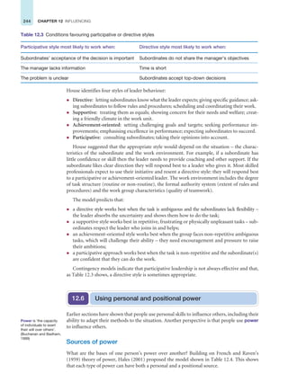 244 CHAPTER 12 INFLUENCING
House identifies four styles of leader behaviour:
z Directive: letting subordinates know what the leader expects; giving specific guidance; ask-
ing subordinates to follow rules and procedures; scheduling and coordinating their work.
z Supportive: treating them as equals; showing concern for their needs and welfare; creat-
ing a friendly climate in the work unit.
z Achievement-oriented: setting challenging goals and targets; seeking performance im-
provements; emphasising excellence in performance; expecting subordinates to succeed.
z Participative: consulting subordinates; taking their opinions into account.
House suggested that the appropriate style would depend on the situation – the charac-
teristics of the subordinate and the work environment. For example, if a subordinate has
little confidence or skill then the leader needs to provide coaching and other support. If the
subordinate likes clear direction they will respond best to a leader who gives it. Most skilled
professionals expect to use their initiative and resent a directive style: they will respond best
to a participative or achievement-oriented leader. The work environment includes the degree
of task structure (routine or non-routine), the formal authority system (extent of rules and
procedures) and the work group characteristics (quality of teamwork).
The model predicts that:
z a directive style works best when the task is ambiguous and the subordinates lack flexibility –
the leader absorbs the uncertainty and shows them how to do the task;
z a supportive style works best in repetitive, frustrating or physically unpleasant tasks – sub-
ordinates respect the leader who joins in and helps;
z an achievement-oriented style works best when the group faces non-repetitive ambiguous
tasks, which will challenge their ability – they need encouragement and pressure to raise
their ambitions;
z a participative approach works best when the task is non-repetitive and the subordinate(s)
are confident that they can do the work.
Contingency models indicate that participative leadership is not always effective and that,
as Table 12.3 shows, a directive style is sometimes appropriate.
Table 12.3 Conditions favouring participative or directive styles
Participative style most likely to work when: Directive style most likely to work when:
Subordinates’ acceptance of the decision is important Subordinates do not share the manager’s objectives
The manager lacks information Time is short
The problem is unclear Subordinates accept top-down decisions
Using personal and positional power
12.6
Earlier sections have shown that people use personal skills to influence others, including their
ability to adapt their methods to the situation. Another perspective is that people use power
to influence others.
Sources of power
What are the bases of one person’s power over another? Building on French and Raven’s
(1959) theory of power, Hales (2001) proposed the model shown in Table 12.4. This shows
that each type of power can have both a personal and a positional source.
Power is ‘the capacity
of individuals to exert
their will over others’.
(Buchanan and Badham,
1999)
 