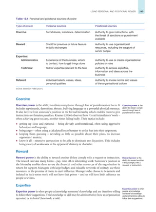 245
USING PERSONAL AND POSITIONAL POWER
Table 12.4 Personal and positional sources of power
Type of power Personal sources Positional sources
Coercive Forcefulness, insistence, determination Authority to give instructions, with
the threat of sanctions or punishment
available
Reward Credit for previous or future favours
in daily exchanges
Authority to use organisational
resources, including the support of
senior people
Expertise:
Administrative Experience of the business, whom
to contact, how to get things done
Authority to use or create organisational
policies or rules
Technical Skill or expertise relevant to the task Authority to access expertise,
information and ideas across the
business
Referent Individual beliefs, values, ideas,
personal qualities
Authority to invoke norms and values
of the organisational culture
Source: Based on Hales (2001).
Coercive
Coercive power is the ability to obtain compliance through fear of punishment or harm. It
includes reprimands, demotions, threats, bullying language or a powerful physical presence.
It also derives from someone’s position in the formal hierarchy which enables them to give
instructions or threaten penalties. Kramer (2006) observed how ‘Great Intimidators’ work –
often achieving great success, at other times failing badly. Their tactics include:
z getting up close and personal – being directly confrontational, often using aggressive
behaviour and language;
z being angry – often using a calculated loss of temper to strike fear into their opponent;
z keeping them guessing – revealing as little as possible about their plans, to increase
opponents’ anxiety;
z know it all – extensive preparation to be able to dominate any discussion. This includes
being aware of weaknesses in the opponent’s history or character.
Reward
Reward power is the ability to reward another if they comply with a request or instruction.
The reward can take many forms – pay, time off or interesting work. Someone’s position in
the hierarchy enables them to use the financial and other resources of the organisation in
return for support. Managers with large budgets and valuable networks of contacts use these
resources, or the promise of them, to exert influence. Managers who choose to be remote and
isolated in back-room work will not have that power – and so will have little influence on
people or events.
Expertise
Expertise power is when people acknowledge someone’s knowledge and are therefore willing
to follow their suggestions. This knowledge or skill may be administrative (how an organisation
operates) or technical (how to do a task).
Coercive power is the
ability to obtain compli-
ance through fear of
punishment or harm.
Reward power is the
ability to reward another
if they comply with a
request or instruction.
Expertise power is when
people acknowledge
someone’s knowledge
and are therefore willing to
follow their suggestions.
 