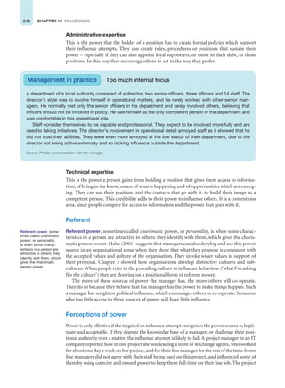246 CHAPTER 12 INFLUENCING
Administrative expertise
This is the power that the holder of a position has to create formal policies which support
their influence attempts. They can create rules, procedures or positions that sustain their
power – especially if they can also appoint loyal supporters, or those in their debt, to those
positions. In this way they encourage others to act in the way they prefer.
A department of a local authority consisted of a director, two senior officers, three officers and 14 staff. The
director’s style was to involve himself in operational matters, and he rarely worked with other senior man-
agers. He normally met only the senior officers in his department and rarely involved others, believing that
officers should not be involved in policy. He saw himself as the only competent person in the department and
was comfortable in this operational role.
Staff consider themselves to be capable and professional. They expect to be involved more fully and are
used to taking initiatives. The director’s involvement in operational detail annoyed staff as it showed that he
did not trust their abilities. They were even more annoyed at the low status of their department, due to the
director not being active externally and so lacking influence outside the department.
Source: Private communication with the manager.
Management in practice Too much internal focus
Technical expertise
This is the power a person gains from holding a position that gives them access to informa-
tion, of being in the know, aware of what is happening and of opportunities which are emerg-
ing. They can use their position, and the contacts that go with it, to build their image as a
competent person. This credibility adds to their power to influence others. It is a contentious
area, since people compete for access to information and the power that goes with it.
Referent
Referent power, sometimes called charismatic power, or personality, is when some charac-
teristics in a person are attractive to others: they identify with them, which gives the charis-
matic person power. Hales (2001) suggests that managers can also develop and use this power
source in an organisational sense when they show that what they propose is consistent with
the accepted values and culture of the organisation. They invoke wider values in support of
their proposal. Chapter 3 showed how organisations develop distinctive cultures and sub-
cultures. When people refer to the prevailing culture to influence behaviour (‘what I’m asking
fits the culture’) they are drawing on a positional form of referent power.
The more of these sources of power the manager has, the more others will co-operate.
They do so because they believe that the manager has the power to make things happen. Such
a manager has weight or political influence, which encourages others to co-operate. Someone
who has little access to these sources of power will have little influence.
Perceptions of power
Power is only effective if the target of an influence attempt recognises the power source as legiti-
mate and acceptable. If they dispute the knowledge base of a manager, or challenge their posi-
tional authority over a matter, the influence attempt is likely to fail. A project manager in an IT
company reported how in one project she was leading a team of 40 change agents, who worked
for about one day a week on her project, and for their line manager for the rest of the time. Some
line managers did not agree with their staff being used on this project, and influenced some of
them by using coercive and reward power to keep them full-time on their line job. The project
Referent power, some-
times called charismatic
power, or personality,
is when some charac-
teristics in a person are
attractive to others: they
identify with them, which
gives the charismatic
person power.
 