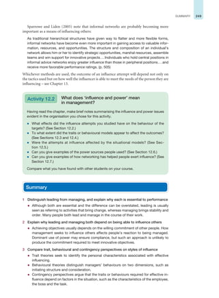 249
SUMMARY
Sparrowe and Liden (2005) note that informal networks are probably becoming more
important as a means of influencing others:
As traditional hierarchical structures have given way to flatter and more flexible forms,
informal networks have become even more important in gaining access to valuable infor-
mation, resources, and opportunities. The structure and composition of an individual’s
network allows him or her to identify strategic opportunities, marshal resources, assemble
teams and win support for innovative projects...Individuals who hold central positions in
informal advice networks enjoy greater influence than those in peripheral positions...and
receive more favorable performance ratings. (p. 505)
Whichever methods are used, the outcome of an influence attempt will depend not only on
the tactics used but on how well the influencer is able to meet the needs of the person they are
influencing – see Chapter 13.
Having read the chapter, make brief notes summarising the influence and power issues
evident in the organisation you chose for this activity.
z What effects did the influence attempts you studied have on the behaviour of the
targets? (See Section 12.2.)
z To what extent did the traits or behavioural models appear to affect the outcomes?
(See Sections 12.3 and 12.4.)
z Were the attempts at influence affected by the situational models? (See Sec-
tion 12.5.)
z Can you give examples of the power sources people used? (See Section 12.6.)
z Can you give examples of how networking has helped people exert influence? (See
Section 12.7.)
Compare what you have found with other students on your course.
Activity 12.2 What does ‘influence and power’ mean
in management?
Summary
1 Distinguish leading from managing, and explain why each is essential to performance
z Although both are essential and the difference can be overstated, leading is usually
seen as referring to activities that bring change, whereas managing brings stability and
order. Many people both lead and manage in the course of their work.
2 Explain why leading and managing both depend on being able to influence others
z Achieving objectives usually depends on the willing commitment of other people. How
management seeks to influence others affects people’s reaction to being managed.
Dominant use of power may ensure compliance, but such an approach is unlikely to
produce the commitment required to meet innovative objectives.
3 Compare trait, behavioural and contingency perspectives on styles of influence
z Trait theories seek to identify the personal characteristics associated with effective
influencing.
z Behavioural theories distinguish managers’ behaviours on two dimensions, such as
initiating structure and consideration.
z Contingency perspectives argue that the traits or behaviours required for effective in-
fluence depend on factors in the situation, such as the characteristics of the employee,
the boss and the task.
 
