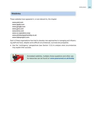 251
WEBLINKS
Weblinks
These websites have appeared in, or are relevant to, the chapter:
www.pret.com
www.apple.com
www.google.com
www.gore.com
www.bmw.com
www.co-operative.coop
www.johnlewispartnership.co.uk
www.edenproject.com.
Each of these organisations has tried to develop new approaches to managing and influenc-
ing staff and have, despite some difficult circumstances, survived and prospered.
z Use the ‘contingency’ perspectives (see Section 12.5) to analyse what circumstances
may explain their success.
Annotated weblinks, multiple choice questions and other use-
ful resources can be found on www.pearsoned.co.uk/boddy
 