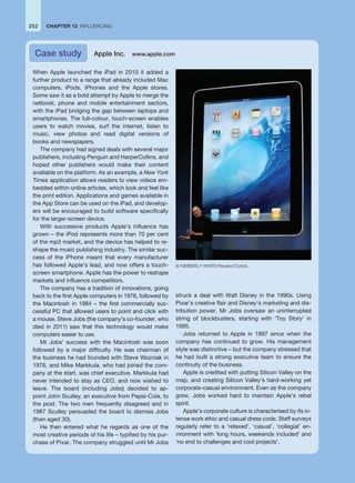 CHAPTER 12 INFLUENCING
252
When Apple launched the iPad in 2010 it added a
further product to a range that already included Mac
computers, iPods, iPhones and the Apple stores.
Some saw it as a bold attempt by Apple to merge the
netbook, phone and mobile entertainment sectors,
with the iPad bridging the gap between laptops and
smartphones. The full-colour, touch-screen enables
users to watch movies, surf the internet, listen to
music, view photos and read digital versions of
books and newspapers.
The company had signed deals with several major
publishers, including Penguin and HarperCollins, and
hoped other publishers would make their content
available on the platform. As an example, a New York
Times application allows readers to view videos em-
bedded within online articles, which look and feel like
the print edition. Applications and games available in
the App Store can be used on the iPad, and develop-
ers will be encouraged to build software specifically
for the larger-screen device.
With successive products Apple’s influence has
grown – the iPod represents more than 70 per cent
of the mp3 market, and the device has helped to re-
shape the music publishing industry. The similar suc-
cess of the iPhone meant that every manufacturer
has followed Apple’s lead, and now offers a touch-
screen smartphone. Apple has the power to reshape
markets and influence competitors.
The company has a tradition of innovations, going
back to the first Apple computers in 1976, followed by
the Macintosh in 1984 – the first commercially suc-
cessful PC that allowed users to point and click with
a mouse. Steve Jobs (the company’s co-founder, who
died in 2011) saw that this technology would make
computers easier to use.
Mr Jobs’ success with the Macintosh was soon
followed by a major difficulty. He was chairman of
the business he had founded with Steve Wozniak in
1976, and Mike Markkula, who had joined the com-
pany at the start, was chief executive. Markkula had
never intended to stay as CEO, and now wished to
leave. The board (including Jobs) decided to ap-
point John Sculley, an executive from Pepsi-Cola, to
the post. The two men frequently disagreed and in
1987 Sculley persuaded the board to dismiss Jobs
(then aged 30).
He then entered what he regards as one of the
most creative periods of his life – typified by his pur-
chase of Pixar. The company struggled until Mr Jobs
struck a deal with Walt Disney in the 1990s. Using
Pixar’s creative flair and Disney’s marketing and dis-
tribution power, Mr Jobs oversaw an uninterrupted
string of blockbusters, starting with ‘Toy Story’ in
1995.
Jobs returned to Apple in 1997 since when the
company has continued to grow. His management
style was distinctive – but the company stressed that
he had built a strong executive team to ensure the
continuity of the business.
Apple is credited with putting Silicon Valley on the
map, and creating Silicon Valley’s hard-working yet
corporate-casual environment. Even as the company
grew, Jobs worked hard to maintain Apple’s rebel
spirit.
Apple’s corporate culture is characterised by its in-
tense work ethic and casual dress code. Staff surveys
regularly refer to a ‘relaxed’, ‘casual’, ‘collegial’ en-
vironment with ‘long hours, weekends included’ and
‘no end to challenges and cool projects’.
Case study Apple Inc. www.apple.com
© KIMBERLY WHITE/Reuters/Corbis.
 
