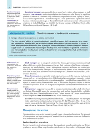 10 CHAPTER 1 MANAGING IN ORGANISATIONS
Functional managers are responsible for an area of work – either as line managers or staff
managers. Line managers are in charge of a function that creates value directly by supplying
products or services to customers: they could be in charge of a retail store, a group of nurses,
a social work department or a manufacturing area. Their performance significantly affects
business performance and image, as they and their staff are in direct contact with customers
or clients. At Shell, Mike Hogg was (in 2011) the General Manager of Shell Gas Direct, while
Melanie Lane was General Manager, UK Retail.
Functional managers
are responsible for the
performance of an area
of technical or profes-
sional work.
Line managers are
responsible for the
performance of activities
that directly meet cus-
tomers’ needs.
Management in practice The store manager – fundamental to success
A manager with extensive experience of retailing commented:
The store manager’s job is far more complex that it may at first appear. Staff management is an impor-
tant element and financial skills are required to manage a budget and the costs involved in running a
store. Managers must understand what is going on behind the scenes – in terms of logistics and the
supply chain – as well as what is happening on the shop floor. They must also be good with customers
and increasingly they need outward-looking skills as they are encouraged to take high-profile roles in
the community.
Source: Private communication from the manager.
Staff managers are in charge of activities like finance, personnel, purchasing or legal
affairs which support the line managers, who are their customers. Staff in support depart-
ments are not usually in direct contact with external customers, and so do not earn income
directly for the organisation. Managers of staff departments operate as line managers within
their unit. At Shell, Bob Henderson was Head of Legal and Kate Smith was Head of UK Gov-
ernment Relations.
Project managers are responsible for a temporary team created to plan and implement a
change, such as a new product or system. Mike Buckingham, an engineer, managed a project
to implement a new manufacturing system in a van plant. He still had line responsibilities for
aspects of manufacturing, but worked for most of the time on the project, helped by a team
of technical specialists. When the change was complete he returned to full-time work on his
line job.
Entrepreneurs are people who are able to see opportunities in a market which others have
overlooked. They quickly secure the resources they need, and use them to build a profitable
business. John Scott (Managing Director of Scott Timber, now the UK’s largest manufacturer
of wooden pallets – www.scott-timber.co.uk) recalls the early days:
I went from not really knowing what I wanted to do . . . to getting thrown into having to
make a plant work, employ men, lead by example. We didn’t have an office – it was in my
mum’s house, and she did the invoicing. The house was at the top of the yard, and the
saw mill was at the bottom. (Financial Times, 11 July 2007, p. 18)
Management hierarchies
As organisations grow, senior managers usually create a hierarchy of positions. The amount
of ‘management’ and ‘non-management’ work within these positions varies, and the bound-
aries between them are fluid.
Performing direct operations
People who perform direct operations do the manual and mental work to make and deliver
products or services. These range from low paid cleaners or shop workers to highly paid pilots
Staff managers are
responsible for the
performance of activities
that support line
managers.
Project managers are
responsible for managing
a project, usually in-
tended to change some
element of an organisa-
tion or its context.
Entrepreneurs are
people who see op-
portunities in a market,
and quickly mobilise
the resources to deliver
the product or service
profitably.
 