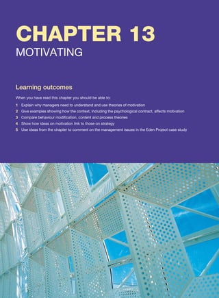 CHAPTER 13
MOTIVATING
Learning outcomes
When you have read this chapter you should be able to:
1 Explain why managers need to understand and use theories of motivation
2 Give examples showing how the context, including the psychological contract, affects motivation
3 Compare behaviour modification, content and process theories
4 Show how ideas on motivation link to those on strategy
5 Use ideas from the chapter to comment on the management issues in the Eden Project case study
 
