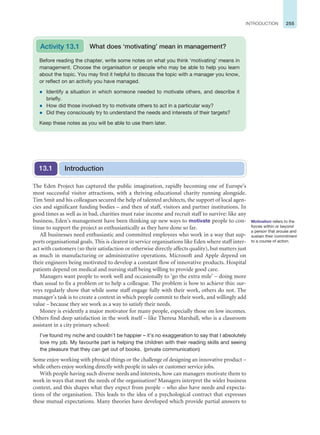 255
INTRODUCTION
The Eden Project has captured the public imagination, rapidly becoming one of Europe’s
most successful visitor attractions, with a thriving educational charity running alongside.
Tim Smit and his colleagues secured the help of talented architects, the support of local agen-
cies and significant funding bodies – and then of staff, visitors and partner institutions. In
good times as well as in bad, charities must raise income and recruit staff to survive: like any
business, Eden’s management have been thinking up new ways to motivate people to con-
tinue to support the project as enthusiastically as they have done so far.
All businesses need enthusiastic and committed employees who work in a way that sup-
ports organisational goals. This is clearest in service organisations like Eden where staff inter-
act with customers (so their satisfaction or otherwise directly affects quality), but matters just
as much in manufacturing or administrative operations. Microsoft and Apple depend on
their engineers being motivated to develop a constant flow of innovative products. Hospital
patients depend on medical and nursing staff being willing to provide good care.
Managers want people to work well and occasionally to ‘go the extra mile’ – doing more
than usual to fix a problem or to help a colleague. The problem is how to achieve this: sur-
veys regularly show that while some staff engage fully with their work, others do not. The
manager’s task is to create a context in which people commit to their work, and willingly add
value – because they see work as a way to satisfy their needs.
Money is evidently a major motivator for many people, especially those on low incomes.
Others find deep satisfaction in the work itself – like Theresa Marshall, who is a classroom
assistant in a city primary school:
I’ve found my niche and couldn’t be happier – it’s no exaggeration to say that I absolutely
love my job. My favourite part is helping the children with their reading skills and seeing
the pleasure that they can get out of books. (private communication)
Some enjoy working with physical things or the challenge of designing an innovative product –
while others enjoy working directly with people in sales or customer service jobs.
With people having such diverse needs and interests, how can managers motivate them to
work in ways that meet the needs of the organisation? Managers interpret the wider business
context, and this shapes what they expect from people – who also have needs and expecta-
tions of the organisation. This leads to the idea of a psychological contract that expresses
these mutual expectations. Many theories have developed which provide partial answers to
Before reading the chapter, write some notes on what you think ‘motivating’ means in
management. Choose the organisation or people who may be able to help you learn
about the topic. You may find it helpful to discuss the topic with a manager you know,
or reflect on an activity you have managed.
z Identify a situation in which someone needed to motivate others, and describe it
briefly.
z How did those involved try to motivate others to act in a particular way?
z Did they consciously try to understand the needs and interests of their targets?
Keep these notes as you will be able to use them later.
What does ‘motivating’ mean in management?
Introduction
13.1
Activity 13.1
Motivation refers to the
forces within or beyond
a person that arouse and
sustain their commitment
to a course of action.
 