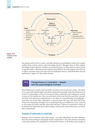 256 CHAPTER 13 MOTIVATING
Much behaviour is routine, based on habit, precedent and unconscious scripts. This chap-
ter is concerned with the larger, precedent-setting choices people make about behaviour at
work. For some people, work is an occasion for hard, enthusiastic and imaginative activity,
a source of rich satisfaction. They are motivated, in the sense that they put effort (arousal)
into their work (direction and persistence). For others it is something they do grudgingly –
work does not arouse their enthusiasm, or merely passes the time until they find some-
thing more interesting. Managers try to understand why such differences occur, and seek
to encourage the former attitude rather than the latter. Theories of motivation, which try
to identify and explain the factors that energise, channel and sustain behaviour, can inform
that consideration.
Targets of attempts to motivate
Managers aim to motivate many other people – not only subordinates but also colleagues,
their own senior managers and people in other organisations. They also motivate consumers
to buy their products, by using theories of human motivation. In all of these cases, people try
the question of how best to create a mutually satisfactory psychological contract: the chapter
outlines these content, process and work design theories. Managers draw on their implicit
knowledge of these theories, and their personal preferences, to shape policies and structures
to motivate others. They also use their interpersonal skills for the same purpose. How they do
so affects outcomes such as the state of the psychological contract, individual effort and unit
performance. Figure 13.1 shows these themes.
Perspectives on motivation – targets
and the psychological contract
13.2
Organisation
External environment
Feedback
Outcomes
• Psychological
contract
• Unit performance
• Individual effort
Input
• Organisation's
needs
• Theories of
behaviour
• Peoples'
needs
Tasks in
motivating
Interpersonal
skills
Motivating
Policies
and
structures
Knowledge
and
preferences
Figure 13.1
Themes of the
chapter
 
