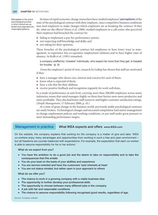 258 CHAPTER 13 MOTIVATING
In times of rapid economic change researchers have studied employees’ perceptions of the
state of the psychological contract with their employer, since competitive business conditions
may lead employers to make changes which employees see as breaking the contract. If they
do, what are the effects? Deery et al. (2006) studied employees in a call centre who perceived
their employer had breached the contract by:
z failing to implement a pay-for-performance system;
z not respecting staff knowledge and skills; and
z not asking for their opinions.
These breaches of the psychological contract led employees to have lower trust in man-
agement, to experience less co-operative employment relations and to have higher rates of
absence. As Kolb et al. (1991) remarked:
a company staffed by ‘cheated’ individuals, who expect far more than they get, is headed
for trouble. (p. 6)
From the employee’s point of view, research by Gallup has shown that staff are motivated
if they:
z have a manager who shows care, interest and concern for each of them;
z know what is expected of them;
z have a role that fits their abilities;
z receive positive feedback and recognition regularly for work well done.
In a study of performance at unit level, covering more than 200,000 employees across many
industries, teams that rated managers highly on these four factors were more productive and
more profitable. They also had lower staff turnover and higher customer satisfaction ratings.
(People Management, 17 February 2000, p. 45.)
At a time of great change in the business world, previously stable psychological contracts
are easily broken. Technological changes and increased competition lead senior management
to change employment policies and working conditions, or put staff under great pressure to
meet demanding performance targets.
Perception is the active
psychological process
in which stimuli are se-
lected and organised into
meaningful patterns.
Management in practice What IKEA expects and offers www.IKEA.com
On the website, the company explains that working for the company is a matter of give and take: ‘IKEA
co-workers enjoy many advantages and opportunities from working in such a free and open environment –
but all freedoms are counter-balanced with expectations. For example, the expectation that each co-worker
is able to assume responsibility for his or her actions.’
What do we expect from you?
z You have the ambition to do a good job and the desire to take on responsibility and to take the
consequences that this entails
z You do your best on the basis of your abilities and experience
z You are service-oriented and have the customers’ best interests at heart
z You are not status minded, but rather open in your approach to others
What do we offer you?
z The chance to work in a growing company with a viable business idea
z The opportunity to further develop your professional skills
z The opportunity to choose between many different jobs in the company
z A job with fair and reasonable conditions
z The chance to assume responsibility following recognised good results, regardless of age.
Source: Company website.
 