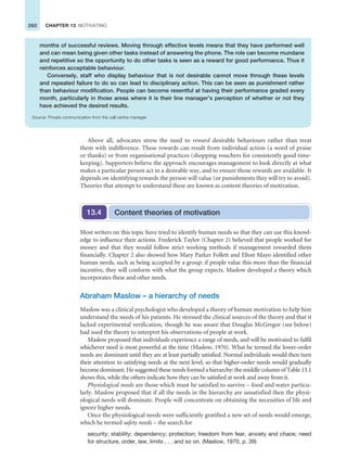 260 CHAPTER 13 MOTIVATING
Above all, advocates stress the need to reward desirable behaviours rather than treat
them with indifference. These rewards can result from individual action (a word of praise
or thanks) or from organisational practices (shopping vouchers for consistently good time-
keeping). Supporters believe the approach encourages management to look directly at what
makes a particular person act in a desirable way, and to ensure those rewards are available. It
depends on identifying rewards the person will value (or punishments they will try to avoid).
Theories that attempt to understand these are known as content theories of motivation.
Content theories of motivation
13.4
Most writers on this topic have tried to identify human needs so that they can use this knowl-
edge to influence their actions. Frederick Taylor (Chapter 2) believed that people worked for
money and that they would follow strict working methods if management rewarded them
financially. Chapter 2 also showed how Mary Parker Follett and Elton Mayo identified other
human needs, such as being accepted by a group: if people value this more than the financial
incentive, they will conform with what the group expects. Maslow developed a theory which
incorporates these and other needs.
Abraham Maslow – a hierarchy of needs
Maslow was a clinical psychologist who developed a theory of human motivation to help him
understand the needs of his patients. He stressed the clinical sources of the theory and that it
lacked experimental verification, though he was aware that Douglas McGregor (see below)
had used the theory to interpret his observations of people at work.
Maslow proposed that individuals experience a range of needs, and will be motivated to fulfil
whichever need is most powerful at the time (Maslow, 1970). What he termed the lower-order
needs are dominant until they are at least partially satisfied. Normal individuals would then turn
their attention to satisfying needs at the next level, so that higher-order needs would gradually
become dominant. He suggested these needs formed a hierarchy: the middle column of Table 13.1
shows this, while the others indicate how they can be satisfied at work and away from it.
Physiological needs are those which must be satisfied to survive – food and water particu-
larly. Maslow proposed that if all the needs in the hierarchy are unsatisfied then the physi-
ological needs will dominate. People will concentrate on obtaining the necessities of life and
ignore higher needs.
Once the physiological needs were sufficiently gratified a new set of needs would emerge,
which he termed safety needs – the search for
security; stability; dependency; protection; freedom from fear, anxiety and chaos; need
for structure, order, law, limits . . . and so on. (Maslow, 1970, p. 39)
months of successful reviews. Moving through effective levels means that they have performed well
and can mean being given other tasks instead of answering the phone. The role can become mundane
and repetitive so the opportunity to do other tasks is seen as a reward for good performance. Thus it
reinforces acceptable behaviour.
Conversely, staff who display behaviour that is not desirable cannot move through these levels
and repeated failure to do so can lead to disciplinary action. This can be seen as punishment rather
than behaviour modification. People can become resentful at having their performance graded every
month, particularly in those areas where it is their line manager’s perception of whether or not they
have achieved the desired results.
Source: Private communication from the call centre manager.
 