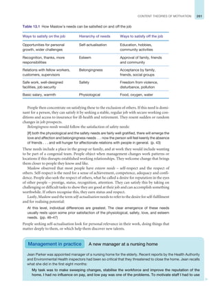 261
CONTENT THEORIES OF MOTIVATION
People then concentrate on satisfying these to the exclusion of others. If this need is domi-
nant for a person, they can satisfy it by seeking a stable, regular job with secure working con-
ditions and access to insurance for ill-health and retirement. They resent sudden or random
changes in job prospects.
Belongingness needs would follow the satisfaction of safety needs:
[If] both the physiological and the safety needs are fairly well gratified, there will emerge the
love and affection and belongingness needs . . . now the person will feel keenly the absence
of friends . . . and will hunger for affectionate relations with people in general. (p. 43)
These needs include a place in the group or family, and at work they would include wanting
to be part of a congenial team. People object when management changes work patterns or
locations if this disrupts established working relationships. They welcome change that brings
them closer to people they know and like.
Maslow observed that most people have esteem needs – self-respect and the respect of
others. Self-respect is the need for a sense of achievement, competence, adequacy and confi-
dence. People also seek the respect of others, what he called a desire for reputation in the eyes
of other people – prestige, status, recognition, attention. They can satisfy this by taking on
challenging or difficult tasks to show they are good at their job and can accomplish something
worthwhile. If others recognise this, they earn status and respect.
Lastly, Maslow used the term self-actualisation needs to refer to the desire for self-fulfilment
and for realising potential:
At this level, individual differences are greatest. The clear emergence of these needs
usually rests upon some prior satisfaction of the physiological, safety, love, and esteem
needs. (pp. 46–47)
People seeking self-actualisation look for personal relevance in their work, doing things that
matter deeply to them, or which help them discover new talents.
Table 13.1 How Maslow’s needs can be satisfied on and off the job
Ways to satisfy on the job Hierarchy of needs Ways to satisfy off the job
Opportunities for personal
growth, wider challenges
Self-actualisation Education, hobbies,
community activities
Recognition, thanks, more
responsibilities
Esteem Approval of family, friends
and community
Relations with fellow workers,
customers, supervisors
Belongingness Acceptance by family,
friends, social groups
Safe work, well-designed
facilities, job security
Safety Freedom from violence,
disturbance, pollution
Basic salary, warmth Physiological Food, oxygen, water
Management in practice A new manager at a nursing home
Jean Parker was appointed manager of a nursing home for the elderly. Recent reports by the Health Authority
and Environmental Health inspectors had been so critical that they threatened to close the home. Jean recalls
what she did in the first eight months:
My task was to make sweeping changes, stabilise the workforce and improve the reputation of the
home. I had no influence on pay, and low pay was one of the problems. To motivate staff I had to use
 