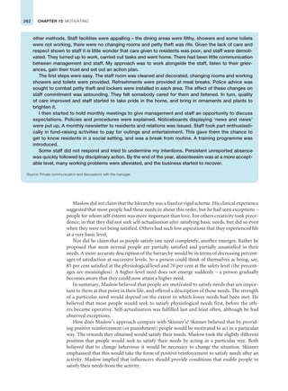 262 CHAPTER 13 MOTIVATING
Maslow did not claim that the hierarchy was a fixed or rigid scheme. His clinical experience
suggested that most people had these needs in about this order, but he had seen exceptions –
people for whom self-esteem was more important than love. For others creativity took prece-
dence, in that they did not seek self-actualisation after satisfying basic needs, but did so even
when they were not being satisfied. Others had such low aspirations that they experienced life
at a very basic level.
Nor did he claim that as people satisfy one need completely, another emerges. Rather he
proposed that most normal people are partially satisfied and partially unsatisfied in their
needs. A more accurate description of the hierarchy would be in terms of decreasing percent-
ages of satisfaction at successive levels. So a person could think of themselves as being, say,
85 per cent satisfied at the physiological level and 70 per cent at the safety level (the percent-
ages are meaningless). A higher-level need does not emerge suddenly – a person gradually
becomes aware that they could now attain a higher need.
In summary, Maslow believed that people are motivated to satisfy needs that are impor-
tant to them at that point in their life, and offered a description of those needs. The strength
of a particular need would depend on the extent to which lower needs had been met. He
believed that most people would seek to satisfy physiological needs first, before the oth-
ers became operative. Self-actualisation was fulfilled last and least often, although he had
observed exceptions.
How does Maslow’s approach compare with Skinner’s? Skinner believed that by provid-
ing positive reinforcement (or punishment) people would be motivated to act in a particular
way. The rewards they obtained would satisfy their needs. Maslow took the slightly different
position that people would seek to satisfy their needs by acting in a particular way. Both
believed that to change behaviour it would be necessary to change the situation. Skinner
emphasised that this would take the form of positive reinforcement to satisfy needs after an
activity. Maslow implied that influencers should provide conditions that enable people to
satisfy their needs from the activity.
other methods. Staff facilities were appalling – the dining areas were filthy, showers and some toilets
were not working, there were no changing rooms and petty theft was rife. Given the lack of care and
respect shown to staff it is little wonder that care given to residents was poor, and staff were demoti-
vated. They turned up to work, carried out tasks and went home. There had been little communication
between management and staff. My approach was to work alongside the staff, listen to their griev-
ances, gain their trust and set out an action plan.
The first steps were easy. The staff room was cleaned and decorated, changing rooms and working
showers and toilets were provided. Refreshments were provided at meal breaks. Police advice was
sought to combat petty theft and lockers were installed in each area. The effect of these changes on
staff commitment was astounding. They felt somebody cared for them and listened. In turn, quality
of care improved and staff started to take pride in the home, and bring in ornaments and plants to
brighten it.
I then started to hold monthly meetings to give management and staff an opportunity to discuss
expectations. Policies and procedures were explained. Noticeboards displaying ‘news and views’
were put up. A monthly newsletter to residents and relations was issued. Staff took part enthusiasti-
cally in fund-raising activities to pay for outings and entertainment. This gave them the chance to
get to know residents in a social setting, and was a break from routine. A training programme was
introduced.
Some staff did not respond and tried to undermine my intentions. Persistent unreported absence
was quickly followed by disciplinary action. By the end of the year, absenteesim was at a more accept-
able level, many working problems were alleviated, and the business started to recover.
Source: Private communication and discussions with the manager.
 