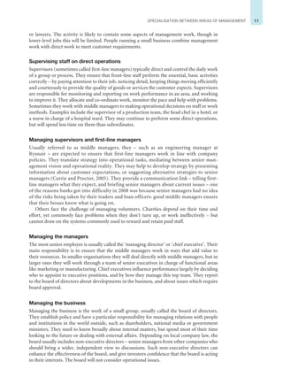 11
SPECIALISATION BETWEEN AREAS OF MANAGEMENT
or lawyers. The activity is likely to contain some aspects of management work, though in
lower-level jobs this will be limited. People running a small business combine management
work with direct work to meet customer requirements.
Supervising staff on direct operations
Supervisors (sometimes called first-line managers) typically direct and control the daily work
of a group or process. They ensure that front-line staff perform the essential, basic activities
correctly – by paying attention to their job, noticing detail, keeping things moving efficiently
and courteously to provide the quality of goods or services the customer expects. Supervisors
are responsible for monitoring and reporting on work performance in an area, and working
to improve it. They allocate and co-ordinate work, monitor the pace and help with problems.
Sometimes they work with middle managers to making operational decisions on staff or work
methods. Examples include the supervisor of a production team, the head chef in a hotel, or
a nurse in charge of a hospital ward. They may continue to perform some direct operations,
but will spend less time on them than subordinates.
Managing supervisors and first-line managers
Usually referred to as middle managers, they – such as an engineering manager at
Ryanair – are expected to ensure that first-line managers work in line with company
policies. They translate strategy into operational tasks, mediating between senior man-
agement vision and operational reality. They may help to develop strategy by presenting
information about customer expectations, or suggesting alternative strategies to senior
managers (Currie and Proctor, 2005). They provide a communication link – telling first-
line managers what they expect, and briefing senior managers about current issues – one
of the reasons banks got into difficulty in 2008 was because senior managers had no idea
of the risks being taken by their traders and loan officers: good middle managers ensure
that their bosses know what is going on.
Others face the challenge of managing volunteers. Charities depend on their time and
effort, yet commonly face problems when they don’t turn up, or work ineffectively – but
cannot draw on the systems commonly used to reward and retain paid staff.
Managing the managers
The most senior employee is usually called the ‘managing director’ or ‘chief executive’. Their
main responsibility is to ensure that the middle managers work in ways that add value to
their resources. In smaller organisations they will deal directly with middle managers, but in
larger ones they will work through a team of senior executives in charge of functional areas
like marketing or manufacturing. Chief executives influence performance largely by deciding
who to appoint to executive positions, and by how they manage this top team. They report
to the board of directors about developments in the business, and about issues which require
board approval.
Managing the business
Managing the business is the work of a small group, usually called the board of directors.
They establish policy and have a particular responsibility for managing relations with people
and institutions in the world outside, such as shareholders, national media or government
ministers. They need to know broadly about internal matters, but spend most of their time
looking to the future or dealing with external affairs. Depending on local company law, the
board usually includes non-executive directors – senior managers from other companies who
should bring a wider, independent view to discussions. Such non-executive directors can
enhance the effectiveness of the board, and give investors confidence that the board is acting
in their interests. The board will not consider operational issues.
 