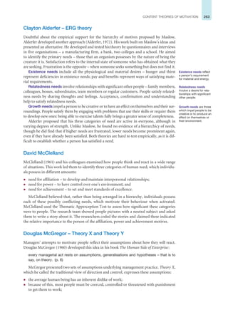 263
CONTENT THEORIES OF MOTIVATION
Clayton Alderfer – ERG theory
Doubtful about the empirical support for the hierarchy of motives proposed by Maslow,
Alderfer developed another approach (Alderfer, 1972). His work built on Maslow’s ideas and
presented an alternative. He developed and tested his theory by questionnaires and interviews
in five organisations – a manufacturing firm, a bank, two colleges and a school. He aimed
to identify the primary needs – those that an organism possesses by the nature of being the
creature it is. Satisfaction refers to the internal state of someone who has obtained what they
are seeking. Frustration is the opposite – when someone seeks something but does not find it.
Existence needs include all the physiological and material desires – hunger and thirst
represent deficiencies in existence needs; pay and benefits represent ways of satisfying mate-
rial requirements.
Relatedness needs involve relationships with significant other people – family members,
colleagues, bosses, subordinates, team members or regular customers. People satisfy related-
ness needs by sharing thoughts and feelings. Acceptance, confirmation and understanding
help to satisfy relatedness needs.
Growth needs impel a person to be creative or to have an effect on themselves and their sur-
roundings. People satisfy them by engaging with problems that use their skills or require them
to develop new ones: being able to exercise talents fully brings a greater sense of completeness.
Alderfer proposed that his three categories of need are active in everyone, although in
varying degrees of strength. Unlike Maslow, he found no evidence of a hierarchicy of needs,
though he did find that if higher needs are frustrated, lower needs become prominent again,
even if they have already been satisfied. Both theories are hard to test empirically, as it is dif-
ficult to establish whether a person has satisfied a need.
David McClelland
McClelland (1961) and his colleagues examined how people think and react in a wide range
of situations. This work led them to identify three categories of human need, which individu-
als possess in different amounts:
z need for affiliation – to develop and maintain interpersonal relationships;
z need for power – to have control over one’s environment; and
z need for achievement – to set and meet standards of excellence.
McClelland believed that, rather than being arranged in a hierarchy, individuals possess
each of these possibly conflicting needs, which motivate their behaviour when activated.
McClelland used the Thematic Apperception Test to assess how significant these categories
were to people. The research team showed people pictures with a neutral subject and asked
them to write a story about it. The researchers coded the stories and claimed these indicated
the relative importance to the person of the affiliation, power and achievement motives.
Douglas McGregor – Theory X and Theory Y
Managers’ attempts to motivate people reflect their assumptions about how they will react.
Douglas McGregor (1960) developed this idea in his book The Human Side of Enterprise:
every managerial act rests on assumptions, generalisations and hypotheses – that is to
say, on theory. (p. 6)
McGregor presented two sets of assumptions underlying management practice. Theory X,
which he called the traditional view of direction and control, expresses these assumptions:
z the average human being has an inherent dislike of work;
z because of this, most people must be coerced, controlled or threatened with punishment
to get them to work;
Existence needs reflect
a person’s requirement
for material and energy.
Relatedness needs
involve a desire for rela-
tionships with significant
other people.
Growth needs are those
which impel people to be
creative or to produce an
effect on themselves or
their environment.
 
