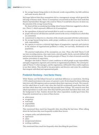 264 CHAPTER 13 MOTIVATING
z the average human being prefers to be directed, avoids responsibility, has little ambition
and wants security above all.
McGregor believed that these assumptions led to a management strategy which ignored the
full range of human needs. Theory X assumptions concentrated on the lower-level needs that
Maslow had identified. Managers who acted on Theory X would fail to discover, let alone use,
the potential of the average human being.
He observed that accumulating knowledge about human behaviour suggested an alterna-
tive, Theory Y, which expressed a different set of assumptions:
z the expenditure of physical and mental effort in work is as natural as play or rest;
z people will exercise self-direction and self-control in the service of objectives to which they
are committed;
z commitment to objectives is a function of the rewards associated with their achievement;
z the average human being learns, under proper conditions, not only to accept, but also to
seek, responsibility;
z the capacity to exercise a relatively high degree of imagination, ingenuity and creativity
in the solution of organisational problems is widely, not narrowly, distributed in the
population.
The practical implications of the assumptions are clear. Those who hold Theory X will
use time-recording systems, close supervision, external quality checks, narrowly defined jobs
and precise job descriptions. The central principle of Theory X is that of external control by
systems, procedures or supervision.
Managers who hold to Theory Y create conditions in which people accept responsibility,
and apply imagination, ingenuity and creativity to organisational problems. The central prin-
ciple of Theory Y is that managers, and the organisation, will benefit if they enable employees
to use their talents. They should be less prescriptive and directive and create the conditions
that integrate individual and organisational goals.
Frederick Herzberg – two-factor theory
While Maslow and McClelland focused on individual differences in motivation, Herzberg
(1959) related motivation to the nature of a person’s work. He developed his theory following
interviews with 200 engineers and accountants about their experience of work. The research-
ers first asked them to recall a time when they had felt exceptionally good about their job,
and then asked about the events that had preceded those feelings. The research team then
asked respondents to recall a time when they had felt particularly bad about their work, and
the background to that. Analysis showed that when respondents recalled good times they
frequently mentioned one or more of these factors:
z achievement
z recognition
z work itself
z responsibility
z advancement.
They mentioned these much less frequently when describing the bad times. When talking
about the bad times they most frequently recalled these factors:
z company policy and administration
z supervision
z salary
z interpersonal relations
z working conditions.
They mentioned these much less frequently when describing the good times.
 