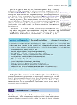 265
PROCESS THEORIES OF MOTIVATION
Herzberg concluded that factors associated with satisfaction describe people’s relationship
to what they were doing – the nature of the task, the responsibility or recognition received. He
named these ‘motivator factors’, as they seemed to influence people to superior performance
and effort. The factors associated with dissatisfaction described conditions surrounding the
work – like supervision or company policy. He named these hygiene or (maintenance) fac-
tors as they served mainly to prevent dissatisfaction, not to encourage high performance.
Herzberg concluded that satisfaction can only come from within, through the satisfaction
of doing a task which provides a sense of achievement, recognition and so on. Managers can-
not require motivation, though they can certainly destroy it by some thoughtless act. In his
Harvard Business Review article (Herzberg, 1968) he wrote about what he termed ‘Kick in the
Ass’ management:
If I kick my dog . . . he will move. And when I want him to move again what must I do? I
must kick him again. Similarly, I can change a person’s battery, and then recharge it, and
recharge it again. But it is only when one has a generator of one’s own that we can talk
about motivation. One then needs no outside stimulation. One wants to do it. (p. 55)
Motivator factors are
those aspects of the
work itself that Herzberg
found influenced people
to superior performance
and effort.
Hygiene (or mainte-
nance) factors are those
aspects surrounding the
task which can prevent
discontent and dis-
satisfaction, but will not
in themselves contribute
to psychological growth
and hence motivation.
Management in practice Gamma Chemical (part 1) – a focus on hygiene factors
Gamma Chemical purchased another chemical company that had recently failed, and re-employed 30 of the
40 employees. While there was no overt dissatisfaction, management found it hard to motivate staff. They
showed no initiative or creativity, and no commitment to the new company or its goals. Yet the company had:
z increased the salaries of the re-employed staff;
z improved working conditions and provided better equipment;
z placed people in positions of equal status to their previous jobs;
z operated an ‘Open Door’ policy, with supervisors easily approachable; and
z offered security of employment and a no-redundancy policy.
Other aspects of practice included:
z no structured training or development programmes;
z the small unit restricted opportunities for career advancement;
z people had little responsibility as management made decisions; and
z there was no clear connection between individual work and company performance.
Source: Private communication and discussions with the manager.
Herzberg believed that motivation depends on whether a job is intrinsically challenging
and provides opportunities for recognition. He linked thinking about motivation with ideas
about job design, and especially the motivational effects of job enrichment. There are many
examples where management has redesigned people’s jobs with positive effects. Few, if any,
of these experiments were the result of knowing about Herzberg’s theory, but their effects are
often consistent with its predictions.
Process theories of motivation
13.5
Process theories try to explain why people choose one course of action towards satisfying a need
ratherthananother.Apersonwhoneedsahigherincomecouldsatisfyitby,say,movingtoanother
company, applying for promotion or investing in training. What factors will influence their choice?
 