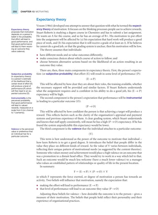 266 CHAPTER 13 MOTIVATING
Expectancy theory
Vroom (1964) developed one attempt to answer that question with what he termed the expect-
ancy theory of motivation. It focuses on the thinking processes people use to achieve rewards.
Stuart Roberts is studying a degree course in Chemistry and has to submit a last assignment.
He wants an A for the course, and so far has an average of B+. His motivation to put effort
into the assignment will be affected by (a) his expectation that hard work will produce a good
piece of work, and (b) his expectation that it will receive a grade of at least an A. If he believes
he cannot do a good job, or that the grading system is unclear, then his motivation will be low.
The theory assumes that individuals:
z have different needs and so value outcomes differently;
z make conscious choices about which course of action to follow; and
z choose between alternative actions based on the likelihood of an action resulting in an
outcome they value.
There are, then, three main components in expectancy theory. First, the person’s expecta-
tion (or subjective probability) that effort (E) will result in some level of performance (P):
(E → P)
This will be affected by how clear they are about their roles, the training available, whether
the necessary support will be provided and similar factors. If Stuart Roberts understands
what the assignment requires and is confident in his ability to do a good job, his (E → P)
expectancy will be high.
The second component is the person’s expectation that performance will be instrumental
in leading to a particular outcome (O):
(P → O)
This will be affected by how confident the person is that achieving a target will produce a
reward. This reflects factors such as the clarity of the organisation’s appraisal and payment
systems and previous experience of them. A clear grading system, which Stuart understands
and knows that staff apply consistently, will mean he has a high (P → O) expectancy. If he has
found the system unpredictable this expectancy would be lower.
The third component is the valence that the individual attaches to a particular outcome:
(V)
This term is best understood as the power of the outcome to motivate that individual –
how keen Roberts is to get a good degree. It introduces the belief that people differ in the
value they place on different kinds of reward. So the value of V varies between individuals,
reflecting their unique pattern of motivational needs (as suggested by the content theories).
Someone who values money and achievement would place a high valence on an outcome that
was a promotion to a distant head office. They would try to work in a way which led to that.
Such an outcome would be much less welcome (have a much lower valence) to a manager
who values an established pattern of relationships or quality of life in the present location.
In summary:
F ⫽ (E → P) ⫻ (P → O) ⫻ V
in which F represents the force exerted, or degree of motivation a person has towards an
activity. Two beliefs will influence that motivation, namely the expectation that:
z making the effort will lead to performance (E → P)
z that level of performance will lead to an outcome they value (P → O)
Adjusting these beliefs for valence – how desirable the outcome is to the person – gives a
measure of their motivation. The beliefs that people hold reflect their personality and their
experience of organisational practices.
Expectancy theory
proposes that motivation
depends on a person’s
belief in the probability
that effort will lead to
good performance, and
that good performance
will lead to them receiv-
ing an outcome they
value (valence).
Subjective probability
(in expectancy theory)
is a person’s estimate
of the likelihood that a
certain level of effort (E)
will produce a level of
performance (P) which
will then lead to an ex-
pected outcome (O).
Instrumentality is the
perceived probability
that good performance
will lead to valued
rewards, measured on a
scale from 0 (no chance)
to 1 (certainty).
Valence is the perceived
value or preference that
an individual has for a
particular outcome.
 