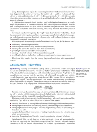 267
PROCESS THEORIES OF MOTIVATION
Using the multiplication sign in the equation signifies that both beliefs influence motiva-
tion. If a person believes that however hard they try they will be unable to perform well, they
will not be motivated to do so (so E → P ⫽ 0). The same applies for (P → O). A low score in
either of these two parts of the equation, or in V, will lead to low effort, regardless of beliefs
about the other part.
A criticism of the theory is that it implies a high level of rational calculation, as people
weigh the probabilities of various courses of action. It also implies that managers estimate
what each employee values, and try to ensure that motivational practices meet them. Neither
calculation is likely to be made that rationally, which may diminish the model’s practical
value.
However, it is useful in recognising that people vary in their beliefs (or probabilities) about
the components in the equation, and show how managers can affect these beliefs by redesign-
ing work. If people are unclear about their role, or receive weak feedback, the theory predicts
that this will reduce their motivation.
The theory predicts that managers can influence motivation by practical actions such as:
z establishing the rewards people value;
z identifying and communicating performance requirements;
z ensuring that reasonable effort can meet those requirements;
z providing facilities to support the person’s effort;
z ensuring a clear link between performance and reward; and
z providing feedback to staff on how well they are meeting performance requirements.
The theory links insights from the content theories of motivation with organisational
practice.
J. Stacey Adams – equity theory
Equity theory is usually associated with J. Stacy Adams (a behavioural scientist working at
the General Electric Company) who put forward the first systematic account (Adams, 1963)
of the idea that fairness in comparison with others influences motivation. People like to be
treated fairly and compare what they put into a job (effort, skill, knowledge etc.) with the
rewards they receive (pay, recognition, satisfaction etc.). They express this as a ratio of their
input to their reward. They also compare their ratio with the input-to-reward ratio of others
whom they consider their equals. They expect management to reward others in the same way,
so expect the ratios to be roughly equal. The formula below sums up the comparison:
Input (A)
Reward (A)
Input (B)
Reward (B)
:
Person A compares the ratio of her input to her reward to that of B. If the ratios are similar
she will be satisfied with the treatment received. If she believes the ratio is lower than that of
other people she will feel inequitably treated and be dissatisfied.
The theory predicts that if people feel unfairly treated they will experience tension and dis-
satisfaction. They will try to reduce this by one or more of these means:
z reducing their inputs, by putting in less effort or withholding good ideas and suggestions;
z attempting to increase their outcomes, by pressing for increased pay or other benefits;
z attempting to decrease other people’s outcomes by generating conflict or withholding in-
formation and help;
z changing the basis of their comparison, by making it against someone else where the ineq-
uity is less pronounced;
z increasing their evaluation of the other person’s output so the ratios are in balance.
As individuals differ, so will their way of reducing inequity. Some will try to rationalise
the situation, suggesting that their efforts were greater or lesser than they originally thought
them to be, or that the rewards are reasonable. For example, a person denied a promotion
Equity theory states that
perception of unfairness
leads to tension, which
then motivates the
individual to resolve
that unfairness.
 
