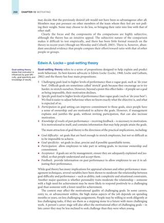 268 CHAPTER 13 MOTIVATING
may decide that the previously desired job would not have been so advantageous after all.
Members may put pressure on other members of the team whom they feel are not pull-
ing their weight. Some may choose to do less, so bringing their ratio into line with that of
other staff.
Clearly the focus and the components of the comparisons are highly subjective,
although the theory has an intuitive appeal. The subjective nature of the comparison
makes it difficult to test empirically, and there has been little formal research on the
theory in recent years (though see Mowday and Colwell, 2003). There is, however, abun-
dant anecdotal evidence that people compare their effort/reward ratio with that of other
people or groups.
Edwin A. Locke – goal-setting theory
Goal-setting theory refers to a series of propositions designed to help explain and predict
work behaviour. Its best-known advocate is Edwin Locke (Locke, 1968; Locke and Latham,
2002) and the theory has four main propositions:
1 Challenging goals lead to higher levels of performance than a vague goal, such as ‘do your
best’. Difficult goals are sometimes called ‘stretch’ goals because they encourage us to try
harder, to stretch ourselves. However, beyond a point this effect fades – if people see a goal
as being impossible, their motivation declines.
2 Specific goals lead to higher levels of performance than vague goals (such as ‘do your best’).
We find it easier to adjust behaviour when we know exactly what the objective is, and what
is expected of us.
3 Participation in goal setting can improve commitment to those goals, since people have
a sense of ownership and are motivated to achieve the goals. However, if management
explains and justifies the goals, without inviting participation, that can also increase
motivation.
4 Knowledge of results of past performance – receiving feedback – is necessary to motivation.
It is motivational in itself, and contains information that may help people attain the goals.
The main attraction of goal theory is the directness of the practical implications, including:
z Goal difficulty: set goals that are hard enough to stretch employees, but not so difficult as
to be impossible to achieve.
z Goal specificity: set goals in clear, precise and if possible quantifiable terms.
z Participation: allow employees to take part in setting goals, to increase ownership and
commitment.
z Acceptance: if goals are set by management, ensure they are adequately explained and jus-
tified, so that people understand and accept them.
z Feedback: provide information on past performance to allow employees to use it in ad-
justing their performance.
While goal theory has many implications for appraisal schemes and other performance man-
agement techniques, several variables have been shown to moderate the relationship between
goal difficulty and performance – such as ability, task complexity and situational constraints.
Another major question is whether personality traits moderate the relationship – someone
with a high need for achievement may be more likely to respond positively to a challenging
goal than someone with a lower need for achievement.
The context may affect the motivational quality of challenging goals. In some careers,
entry to, or advancement within, the high status aspects of the job depends on spending
months or years, on less challenging assignments. People may be willing to work diligently at
less challenging tasks, if they see them as a stepping stone to a future with more challenging
work. A person’s career stage will also affect the motivational effect of challenging goals – in
late career they may be less inclined to seek challenge than they were when young.
Goal-setting theory
states that motivation is
influenced by goal diffi-
culty, goal specificity and
knowledge of results.
 