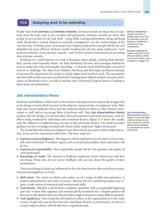 269
DESIGNING WORK TO BE MOTIVATING
Designing work to be motivating
13.6
People value both extrinsic and intrinsic rewards. Extrinsic rewards are those that are sep-
arate from the task, such as pay, security and promotion. Intrinsic rewards are those that
people receive as they do the task itself – using skills, sensing achievement, doing satisfying
work. Recall that a central element in scientific management was the careful design of the
‘one best way’ of doing a piece of manual work. Experts analysed how people did the job and
identified the most efficient method, usually breaking the job into many small parts. Such
work provided few if any intrinsic rewards – and Taylor’s system concentrated on providing
clear extrinsic rewards.
Working on a small element of a task is boring to many people, making them dissatis-
fied, careless and frequently absent. As these limitations became clear managers looked for
ways to make jobs more intrinsically rewarding – so that the work itself brought a reward of
interest or challenge. The ideas from Maslow, Herzberg and McGregor prompted attempts
to increase the opportunity for people to satisfy higher-level needs at work. The assumption
was that staff would work more productively if management offered intrinsic rewards (moti-
vators in Herzberg’s terms) as well as extrinsic ones (Herzberg’s hygiene factors), leading to
ideas about job enrichment.
Job characteristics theory
Hackman and Oldham (1980) built on these ideas to develop and test empirically an approach
to the design of work which focused on the objective characteristics of employees’ jobs. Their
basic idea was to build into those jobs the attributes which are likely to offer intrinsic moti-
vation to staff, and so encourage them to perform well. Their job characteristics theory
predicts that the design of a job will affect internal motivation and work outcomes, with the
effects being mediated by individual and contextual factors. Figure 13.3 shows the model,
with the addition of implementing concepts in the left-hand column. The model provides
guidance on how to design enriched jobs which satisfy employees’ higher-level needs.
The model identifies three psychological states that must be present to achieve high motiva-
tion. If any are low, motivation will be low. The three states are:
z Experienced meaningfulness The degree to which employees perceive their work as valu-
able and worthwhile. If workers regard a job as trivial and pointless, their motivation will
be low.
z Experienced responsibility How responsible people feel for the quantity and quality of
work performed.
z Knowledge of results The amount of feedback employees receive about how well they
are doing. Those who do not receive feedback will care less about the quality of their
performance.
These psychological states are influenced by five job characteristics that contribute to expe-
rienced meaningfulness of work:
z Skill variety The extent to which a job makes use of a range of skills and experience. A
routine administrative job is low in variety, whereas that of a marketing analyst may re-
quire a wide variety of statistical and interpersonal skills.
z Task identity Whether a job involves a complete operation, with a recognisable beginning
and end. A nurse who organises and oversees all the treatments for a hospital patient will
have more task identity than one who provides a single treatment to many different patients.
z Task significance How much the job matters to others in the organisation or to the wider
society. People who can see that their job contributes directly to performance, or that it is
a major help to others, will feel they have a significant task.
Intrinsic rewards are
valued outcomes or
benefits that come from
the individual, such as
feelings of satisfaction,
achievement and
competence.
Extrinsic rewards are
valued outcomes or ben-
efits provided by others,
such as promotion, a pay
increase or a bigger car.
Job characteristics
theory predicts that the
design of a job will affect
internal motivation and
work outcomes, with the
effects being mediated
by individual and contex-
tual factors.
 