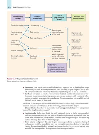 270 CHAPTER 13 MOTIVATING
z Autonomy How much freedom and independence a person has in deciding how to go
about doing the work. A sales agent in a call centre following a tightly scripted (and record-
ed) conversation has less autonomy than a sales agent talking face to face to a customer.
z Feedback The extent to which a person receives feedback on relevant dimensions of per-
formance. Modern manufacturing systems can provide operators with very rapid infor-
mation on quality, scrap, material use and costs. Operators can then receive a high level of
feedback on the results of their work.
The extent to which a job contains these elements can be calculated using a tested instrument,
and then using the scores to calculate the motivating potential score for the job.
The model also shows how to increase the motivating potential of a job, by using one or
more of five ‘implementing concepts’:
z Combine tasks Rather than divide the work into small pieces, as Taylor recommended,
staff can combine them so they use more skills and complete more of the whole task. An
order clerk could receive orders from a customer and arrange transport and invoicing
instead of having these done by different people.
z Form natural workgroups In order to give more responsibility and enable sharing of
skills, groups could be created that carry out a complete operation. Instead of a product
passing down an assembly line, with each worker performing one operation, a group may
assemble the whole product, sharing out the tasks among themselves.
Combining tasks
Forming natural
work units
Establishing
client
relationships
Vertical loading
Opening feedback
channels
Skill variety
Task identity
Task significance
Autonomy
Feedback
from job
Experienced
meaningfulness
of the work
Experienced
responsibility
for outcomes
of the work
Knowledge of the
actual results of
the work activities
High internal
work motivation
High ‘growth’
satisfaction
High general
job satisfaction
High work
effectiveness
Critical
psychological
states
Implementing
concepts
Core job
dimensions
Personal and
work outcomes
Moderators:
1. Knowledge and skill
2. Growth need strength
3. ‘Context’ satisfactions
Figure 13.3 The job characteristics model
Source: Adapted from Hackman and Oldham (1980).
 