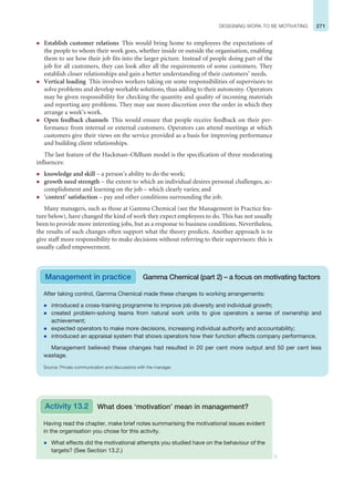 271
DESIGNING WORK TO BE MOTIVATING
z Establish customer relations This would bring home to employees the expectations of
the people to whom their work goes, whether inside or outside the organisation, enabling
them to see how their job fits into the larger picture. Instead of people doing part of the
job for all customers, they can look after all the requirements of some customers. They
establish closer relationships and gain a better understanding of their customers’ needs.
z Vertical loading This involves workers taking on some responsibilities of supervisors to
solve problems and develop workable solutions, thus adding to their autonomy. Operators
may be given responsibility for checking the quantity and quality of incoming materials
and reporting any problems. They may use more discretion over the order in which they
arrange a week’s work.
z Open feedback channels This would ensure that people receive feedback on their per-
formance from internal or external customers. Operators can attend meetings at which
customers give their views on the service provided as a basis for improving performance
and building client relationships.
The last feature of the Hackman–Oldham model is the specification of three moderating
influences:
z knowledge and skill – a person’s ability to do the work;
z growth need strength – the extent to which an individual desires personal challenges, ac-
complishment and learning on the job – which clearly varies; and
z ‘context’ satisfaction – pay and other conditions surrounding the job.
Many managers, such as those at Gamma Chemical (see the Management in Practice fea-
ture below), have changed the kind of work they expect employees to do. This has not usually
been to provide more interesting jobs, but as a response to business conditions. Nevertheless,
the results of such changes often support what the theory predicts. Another approach is to
give staff more responsibility to make decisions without referring to their supervisors: this is
usually called empowerment.
Management in practice Gamma Chemical (part 2) – a focus on motivating factors
After taking control, Gamma Chemical made these changes to working arrangements:
z introduced a cross-training programme to improve job diversity and individual growth;
z created problem-solving teams from natural work units to give operators a sense of ownership and
achievement;
z expected operators to make more decisions, increasing individual authority and accountability;
z introduced an appraisal system that shows operators how their function affects company performance.
Management believed these changes had resulted in 20 per cent more output and 50 per cent less
wastage.
Source: Private communication and discussions with the manager.
Having read the chapter, make brief notes summarising the motivational issues evident
in the organisation you chose for this activity.
z What effects did the motivational attempts you studied have on the behaviour of the
targets? (See Section 13.2.)
What does ‘motivation’ mean in management?
Activity 13.2
 