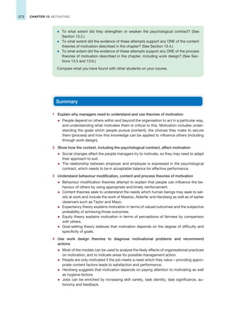 272 CHAPTER 13 MOTIVATING
z To what extent did they strengthen or weaken the psychological contract? (See
Section 13.2.)
z To what extent did the evidence of these attempts support any ONE of the content
theories of motivation described in the chapter? (See Section 13.4.)
z To what extent did the evidence of these attempts support any ONE of the process
theories of motivation described in the chapter, including work design? (See Sec-
tions 13.5 and 13.6.)
Compare what you have found with other students on your course.
Summary
1 Explain why managers need to understand and use theories of motivation
z People depend on others within and beyond the organisation to act in a particular way,
and understanding what motivates them is critical to this. Motivation includes under-
standing the goals which people pursue (content), the choices they make to secure
them (process) and how this knowledge can be applied to influence others (including
through work design).
2 Show how the context, including the psychological contract, affect motivation
z Social changes affect the people managers try to motivate, so they may need to adapt
their approach to suit.
z The relationship between employer and employee is expressed in the psychological
contract, which needs to be in acceptable balance for effective performance.
3 Understand behaviour modification, content and process theories of motivation
z Behaviour modification theories attempt to explain that people can influence the be-
haviour of others by using appropriate and timely reinforcement.
z Content theories seek to understand the needs which human beings may seek to sat-
isfy at work and include the work of Maslow, Alderfer and Herzberg as well as of earlier
observers such as Taylor and Mayo.
z Expectancy theory explains motivation in terms of valued outcomes and the subjective
probability of achieving those outcomes.
z Equity theory explains motivation in terms of perceptions of fairness by comparison
with others.
z Goal-setting theory believes that motivation depends on the degree of difficulty and
specificity of goals.
4 Use work design theories to diagnose motivational problems and recommend
actions
z Most of the models can be used to analyse the likely effects of organisational practices
on motivation, and to indicate areas for possible management action.
z People are only motivated if the job meets a need which they value – providing appro-
priate content factors leads to satisfaction and performance.
z Herzberg suggests that motivation depends on paying attention to motivating as well
as hygiene factors.
z Jobs can be enriched by increasing skill variety, task identity, task significance, au-
tonomy and feedback.
 