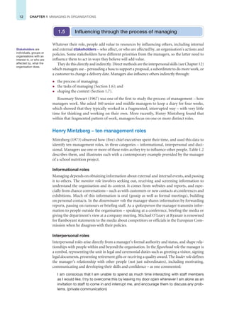 12 CHAPTER 1 MANAGING IN ORGANISATIONS
Whatever their role, people add value to resources by influencing others, including internal
and external stakeholders – who affect, or who are affected by, an organisation’s actions and
policies. Some stakeholders have different priorities from the managers, so the latter need to
influence them to act in ways they believe will add value.
Theydothisdirectlyandindirectly.Directmethodsaretheinterpersonalskills(seeChapter12)
which managers use – persuading a boss to support a proposal, a subordinate to do more work, or
a customer to change a delivery date. Managers also influence others indirectly through:
z the process of managing;
z the tasks of managing (Section 1.6); and
z shaping the context (Section 1.7).
Rosemary Stewart (1967) was one of the first to study the process of management – how
managers work. She asked 160 senior and middle managers to keep a diary for four weeks,
which showed that they typically worked in a fragmented, interrupted way – with very little
time for thinking and working on their own. More recently, Henry Mintzberg found that
within that fragmented pattern of work, managers focus on one or more distinct roles.
Henry Mintzberg – ten management roles
Mintzberg (1973) observed how (five) chief executives spent their time, and used this data to
identify ten management roles, in three categories – informational, interpersonal and deci-
sional. Managers use one or more of these roles as they try to influence other people. Table 1.2
describes them, and illustrates each with a contemporary example provided by the manager
of a school nutrition project.
Informational roles
Managing depends on obtaining information about external and internal events, and passing
it to others. The monitor role involves seeking out, receiving and screening information to
understand the organisation and its context. It comes from websites and reports, and espe-
cially from chance conversations – such as with customers or new contacts at conferences and
exhibitions. Much of this information is oral (gossip as well as formal meetings), building
on personal contacts. In the disseminator role the manager shares information by forwarding
reports, passing on rumours or briefing staff. As a spokesperson the manager transmits infor-
mation to people outside the organisation – speaking at a conference, briefing the media or
giving the department’s view at a company meeting. Michael O’Leary at Ryanair is renowned
for flamboyant statements to the media about competitors or officials in the European Com-
mission when he disagrees with their policies.
Interpersonal roles
Interpersonal roles arise directly from a manager’s formal authority and status, and shape rela-
tionships with people within and beyond the organisation. In the figurehead role the manager is
a symbol, representing the unit in legal and ceremonial duties such as greeting a visitor, signing
legal documents, presenting retirement gifts or receiving a quality award. The leader role defines
the manager’s relationship with other people (not just subordinates), including motivating,
communicating and developing their skills and confidence – as one commented:
I am conscious that I am unable to spend as much time interacting with staff members
as I would like. I try to overcome this by leaving my door open whenever I am alone as an
invitation to staff to come in and interrupt me, and encourage them to discuss any prob-
lems. (private communication)
Influencing through the process of managing
1.5
Stakeholders are
individuals, groups or
organisations with an
interest in, or who are
affected by, what the
organisation does.
 