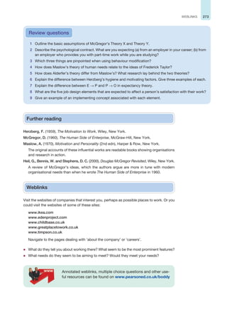 273
WEBLINKS
1 Outline the basic assumptions of McGregor’s Theory X and Theory Y.
2 Describe the psychological contract. What are you expecting (a) from an employer in your career; (b) from
an employer who provides you with part-time work while you are studying?
3 Which three things are pinpointed when using behaviour modification?
4 How does Maslow’s theory of human needs relate to the ideas of Frederick Taylor?
5 How does Alderfer’s theory differ from Maslow’s? What research lay behind the two theories?
6 Explain the difference between Herzberg’s hygiene and motivating factors. Give three examples of each.
7 Explain the difference between E → P and P → O in expectancy theory.
8 What are the five job design elements that are expected to affect a person’s satisfaction with their work?
9 Give an example of an implementing concept associated with each element.
Review questions
Further reading
Herzberg, F. (1959), The Motivation to Work, Wiley, New York.
McGregor, D. (1960), The Human Side of Enterprise, McGraw-Hill, New York.
Maslow, A. (1970), Motivation and Personality (2nd edn), Harper  Row, New York.
The original accounts of these influential works are readable books showing organisations
and research in action.
Heil, G., Bennis, W. and Stephens, D. C. (2000), Douglas McGregor Revisited, Wiley, New York.
A review of McGregor’s ideas, which the authors argue are more in tune with modern
organisational needs than when he wrote The Human Side of Enterprise in 1960.
Weblinks
Visit the websites of companies that interest you, perhaps as possible places to work. Or you
could visit the websites of some of these sites:
www.ikea.com
www.edenproject.com
www.childbase.co.uk
www.greatplacetowork.co.uk
www.timpson.co.uk
Navigate to the pages dealing with ‘about the company’ or ‘careers’.
z What do they tell you about working there? What seem to be the most prominent features?
z What needs do they seem to be aiming to meet? Would they meet your needs?
Annotated weblinks, multiple choice questions and other use-
ful resources can be found on www.pearsoned.co.uk/boddy
 