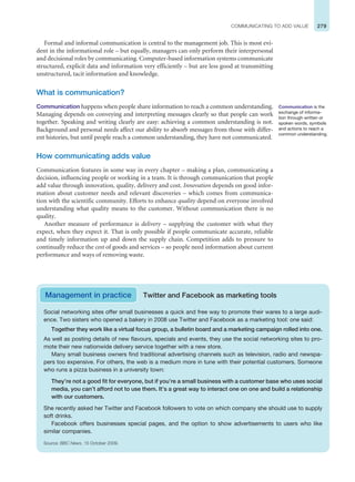 279
COMMUNICATING TO ADD VALUE
Formal and informal communication is central to the management job. This is most evi-
dent in the informational role – but equally, managers can only perform their interpersonal
and decisional roles by communicating. Computer-based information systems communicate
structured, explicit data and information very efficiently – but are less good at transmitting
unstructured, tacit information and knowledge.
What is communication?
Communication happens when people share information to reach a common understanding.
Managing depends on conveying and interpreting messages clearly so that people can work
together. Speaking and writing clearly are easy: achieving a common understanding is not.
Background and personal needs affect our ability to absorb messages from those with differ-
ent histories, but until people reach a common understanding, they have not communicated.
How communicating adds value
Communication features in some way in every chapter – making a plan, communicating a
decision, influencing people or working in a team. It is through communication that people
add value through innovation, quality, delivery and cost. Innovation depends on good infor-
mation about customer needs and relevant discoveries – which comes from communica-
tion with the scientific community. Efforts to enhance quality depend on everyone involved
understanding what quality means to the customer. Without communication there is no
quality.
Another measure of performance is delivery – supplying the customer with what they
expect, when they expect it. That is only possible if people communicate accurate, reliable
and timely information up and down the supply chain. Competition adds to pressure to
continually reduce the cost of goods and services – so people need information about current
performance and ways of removing waste.
Communication is the
exchange of informa-
tion through written or
spoken words, symbols
and actions to reach a
common understanding.
Management in practice Twitter and Facebook as marketing tools
Social networking sites offer small businesses a quick and free way to promote their wares to a large audi-
ence. Two sisters who opened a bakery in 2008 use Twitter and Facebook as a marketing tool: one said:
Together they work like a virtual focus group, a bulletin board and a marketing campaign rolled into one.
As well as posting details of new flavours, specials and events, they use the social networking sites to pro-
mote their new nationwide delivery service together with a new store.
Many small business owners find traditional advertising channels such as television, radio and newspa-
pers too expensive. For others, the web is a medium more in tune with their potential customers. Someone
who runs a pizza business in a university town:
They’re not a good fit for everyone, but if you’re a small business with a customer base who uses social
media, you can’t afford not to use them. It’s a great way to interact one on one and build a relationship
with our customers.
She recently asked her Twitter and Facebook followers to vote on which company she should use to supply
soft drinks.
Facebook offers businesses special pages, and the option to show advertisements to users who like
similar companies.
Source: BBC News, 15 October 2009.
 