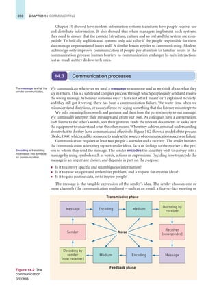 280 CHAPTER 14 COMMUNICATING
Chapter 10 showed how modern information systems transform how people receive, use
and distribute information. It also showed that when managers implement such systems,
they need to ensure that the context (structure, culture and so on) and the system are com-
patible. Technically sophisticated systems only add value if the people responsible for them
also manage organisational issues well. A similar lesson applies to communicating. Modern
technology only improves communication if people pay attention to familiar issues in the
communication process: human barriers to communication endanger hi-tech interactions
just as much as they do low-tech ones.
Communication processes
14.3
We communicate whenever we send a message to someone and as we think about what they
say in return. This is a subtle and complex process, through which people easily send and receive
the wrong message. Whenever someone says: ‘That’s not what I meant’ or ‘I explained it clearly,
and they still got it wrong’ there has been a communication failure. We waste time when we
misunderstand directions, or cause offence by saying something that the listener misinterprets.
We infer meaning from words and gestures and then from the person’s reply to our message.
We continually interpret their messages and create our own. As colleagues have a conversation,
each listens to the other’s words, sees their gestures, reads the relevant documents or looks over
the equipment to understand what the other means. When they achieve a mutual understanding
about what to do they have communicated effectively. Figure 14.2 shows a model of the process
(Berlo, 1960) which enables someone to analyse the sources of communication success or failure.
Communication requires at least two people – a sender and a receiver. The sender initiates
the communication when they try to transfer ideas, facts or feelings to the receiver – the per-
son to whom they send the message. The sender encodes the idea they wish to convey into a
message by using symbols such as words, actions or expressions. Deciding how to encode the
message is an important choice, and depends in part on the purpose:
z Is it to convey specific and unambiguous information?
z Is it to raise an open and unfamiliar problem, and a request for creative ideas?
z Is it to pass routine data, or to inspire people?
The message is the tangible expression of the sender’s idea. The sender chooses one or
more channels (the communication medium) – such as an email, a face-to-face meeting or
The message is what the
sender communicates.
Encoding is translating
information into symbols
for communication.
Figure 14.2 The
communication
process
Decoding by
sender
(now receiver)
Sender
Message Encoding Medium
Decoding by
receiver
Receiver
(now sender)
Message
Encoding
Medium
Noise
Transmission phase
Feedback phase
 
